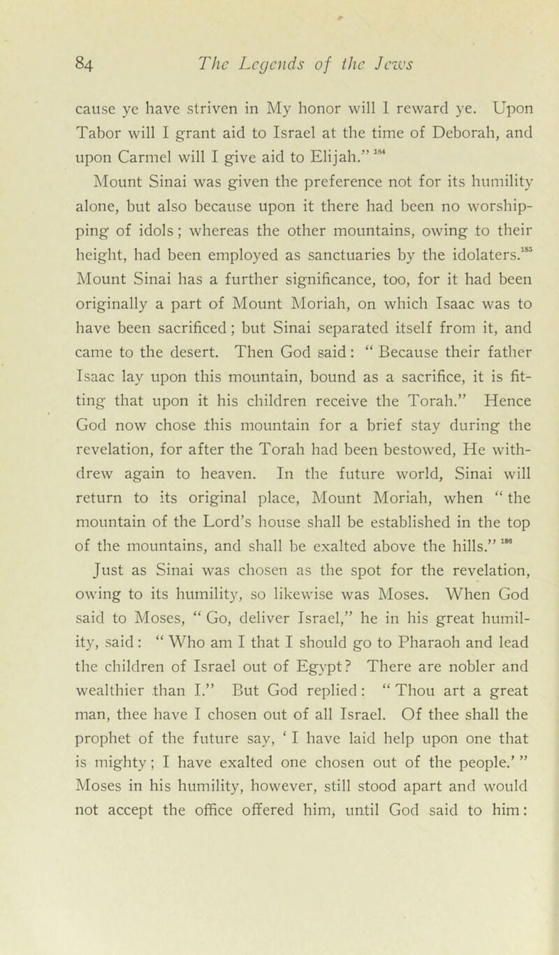 cause ye have striven in My honor will 1 reward ye. Upon Tabor will I grant aid to Israel at the time of Deborah, and upon Carmel will I give aid to Elijah.” 1S1 Mount Sinai was given the preference not for its humility alone, but also because upon it there had been no worship- ping of idols; whereas the other mountains, owing to their height, had been employed as sanctuaries by the idolaters.185 Mount Sinai has a further significance, too, for it had been originally a part of Mount Moriah, on which Isaac was to have been sacrificed; but Sinai separated itself from it, and came to the desert. Then God said : “ Because their father Isaac lay upon this mountain, bound as a sacrifice, it is fit- ting that upon it his children receive the Torah.” Hence God now chose .this mountain for a brief stay during the revelation, for after the Torah had been bestowed, He with- drew again to heaven. In the future world, Sinai will return to its original place, Mount Moriah, when “ the mountain of the Lord’s house shall be established in the top of the mountains, and shall be exalted above the hills.” 186 Just as Sinai was chosen as the spot for the revelation, owing to its humility, so likewise was Moses. When God said to Moses, “ Go, deliver Israel,” he in his great humil- ity, said : “ Who am I that I should go to Pharaoh and lead the children of Israel out of Egypt? There are nobler and wealthier than I.” But God replied : “ Thou art a great man, thee have I chosen out of all Israel. Of thee shall the prophet of the future say, ‘ I have laid help upon one that is mighty; I have exalted one chosen out of the people.’ ” Moses in his humility, however, still stood apart and would not accept the office offered him, until God said to him: