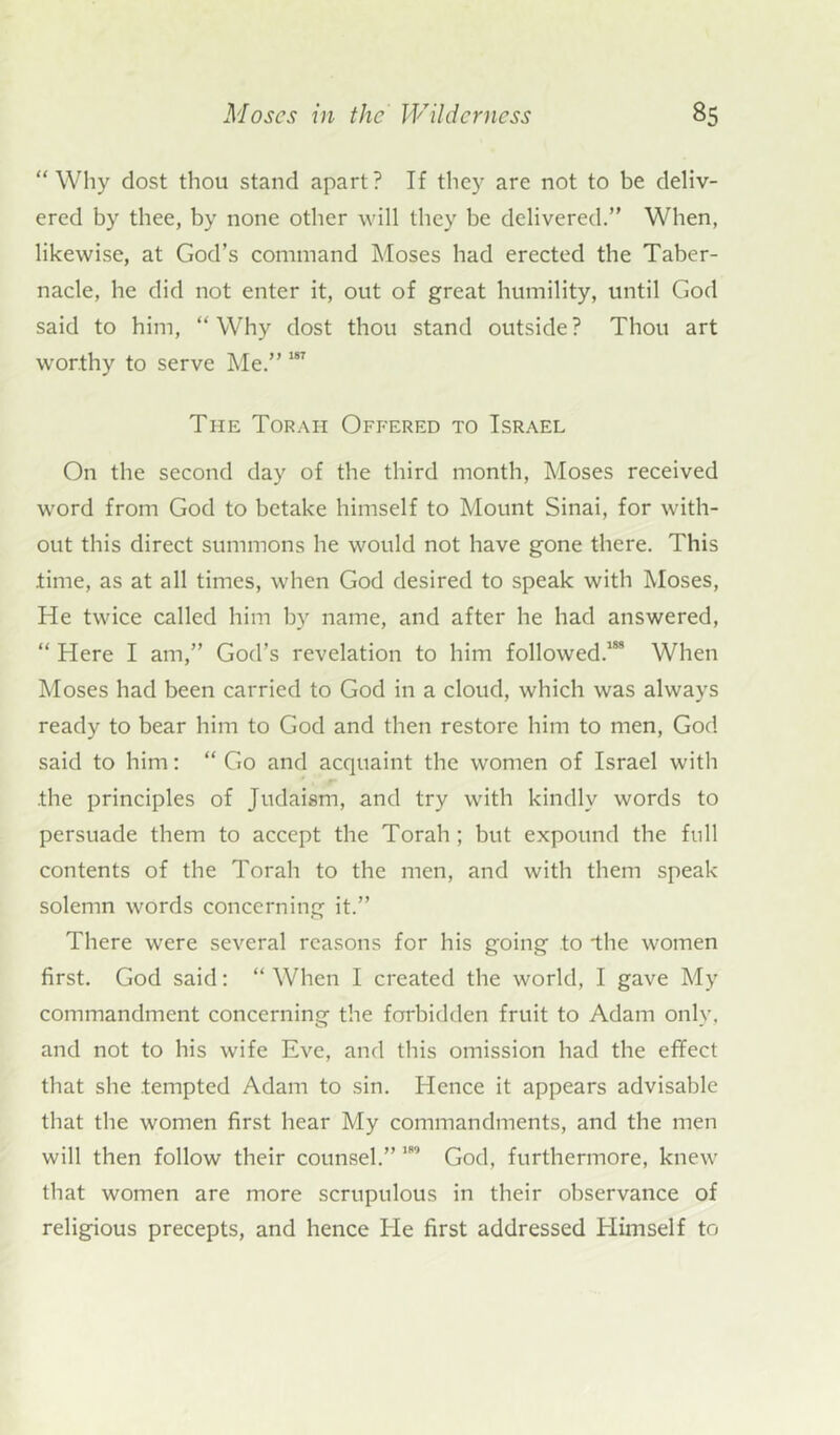 “Why dost thou stand apart? If they are not to be deliv- ered by thee, by none other will they be delivered.” When, likewise, at God’s command Moses had erected the Taber- nacle, he did not enter it, out of great humility, until God said to him, “Why dost thou stand outside? Thou art worthy to serve Me.” 187 The Torah Offered to Israel On the second day of the third month, Moses received word from God to betake himself to Mount Sinai, for with- out this direct summons he would not have gone there. This .time, as at all times, when God desired to speak with Moses, He twice called him by name, and after he had answered, “ Here I am,” God’s revelation to him followed.188 When Moses had been carried to God in a cloud, which was always ready to bear him to God and then restore him to men, God said to him: “ Go and acquaint the women of Israel with .the principles of Judaism, and try with kindly words to persuade them to accept the Torah ; but expound the full contents of the Torah to the men, and with them speak solemn words concerning it.” There were several reasons for his going to *the women first. God said: “ When I created the world, I gave My commandment concerning the forbidden fruit to Adam only, and not to his wife Eve, and this omission had the effect that she .tempted Adam to sin. Hence it appears advisable that the women first hear My commandments, and the men will then follow their counsel.” 189 God, furthermore, knew that women are more scrupulous in their observance of religious precepts, and hence He first addressed Himself to