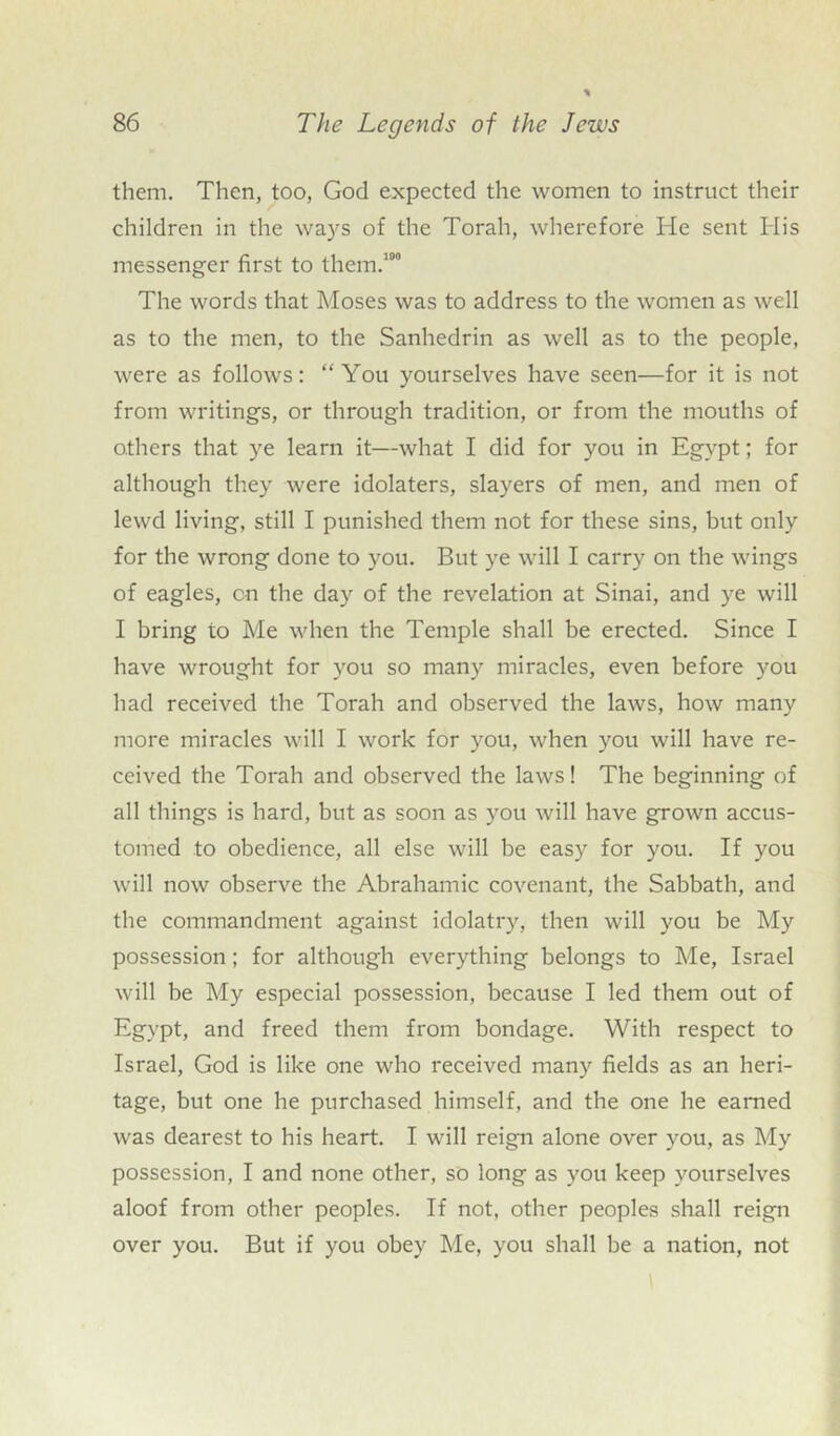 them. Then, too, God expected the women to instruct their children in the ways of the Torah, wherefore He sent His messenger first to them.190 The words that Moses was to address to the women as well as to the men, to the Sanhedrin as well as to the people, were as follows: “You yourselves have seen—for it is not from writings, or through tradition, or from the mouths of others that ye learn it—what I did for you in Egypt; for although they were idolaters, slayers of men, and men of lewd living, still I punished them not for these sins, but only for the wrong done to you. But ye will I carry on the wings of eagles, on the day of the revelation at Sinai, and ye will I bring to Me when the Temple shall be erected. Since I have wrought for you so many miracles, even before you had received the Torah and observed the laws, how many more miracles will I work for you, when you will have re- ceived the Torah and observed the laws! The beginning of all things is hard, but as soon as you will have grown accus- tomed to obedience, all else will be easy for you. If you will now observe the Abrahamic covenant, the Sabbath, and the commandment against idolatry, then will you be My possession ; for although everything belongs to Me, Israel will be My especial possession, because I led them out of Egypt, and freed them from bondage. With respect to Israel, God is like one who received many fields as an heri- tage, but one he purchased himself, and the one he earned was dearest to his heart. I will reign alone over you, as My possession, I and none other, so long as you keep yourselves aloof from other peoples. If not, other peoples shall reign over you. But if you obey Me, you shall be a nation, not