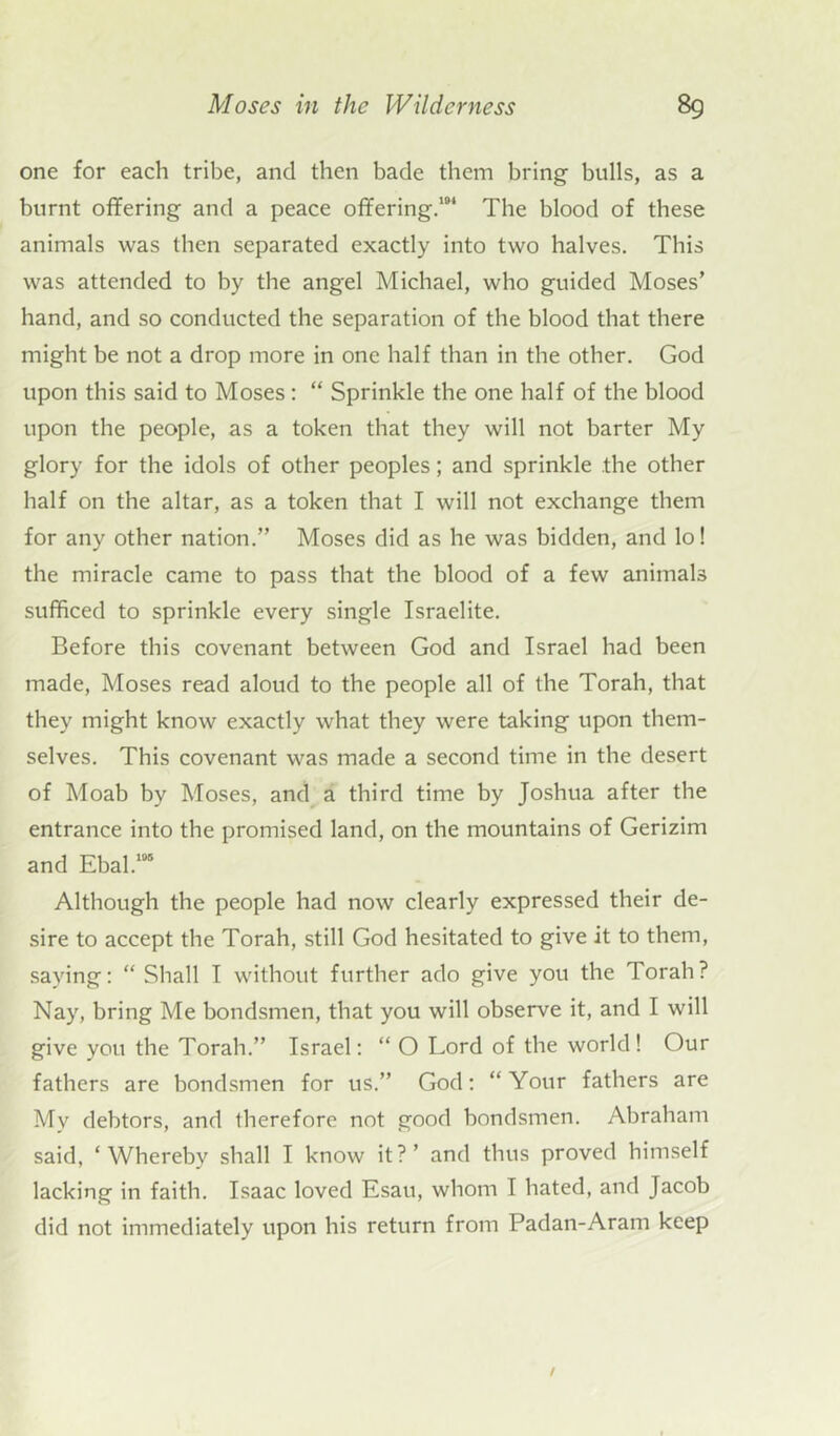 one for each tribe, and then bade them bring bulls, as a burnt offering and a peace offering.104 The blood of these animals was then separated exactly into two halves. This was attended to by the angel Michael, who guided Moses’ hand, and so conducted the separation of the blood that there might be not a drop more in one half than in the other. God upon this said to Moses : “ Sprinkle the one half of the blood upon the people, as a token that they will not barter My glory for the idols of other peoples; and sprinkle the other half on the altar, as a token that I will not exchange them for any other nation.” Moses did as he was bidden, and lo! the miracle came to pass that the blood of a few animals sufficed to sprinkle every single Israelite. Before this covenant between God and Israel had been made, Moses read aloud to the people all of the Torah, that they might know exactly what they were taking upon them- selves. This covenant was made a second time in the desert of Moab by Moses, and a third time by Joshua after the entrance into the promised land, on the mountains of Gerizim and Ebal.105 Although the people had now clearly expressed their de- sire to accept the Torah, still God hesitated to give it to them, saying: “ Shall I without further ado give you the Torah? Nay, bring Me bondsmen, that you will observe it, and I will give you the Torah.” Israel: “ O Lord of the world! Our fathers are bondsmen for us.” God: “Your fathers are Mv debtors, and therefore not good bondsmen. Abraham said, ‘Whereby shall I know it?’ and thus proved himself lacking in faith. Isaac loved Esau, whom I hated, and Jacob did not immediately upon his return from Padan-Aram keep