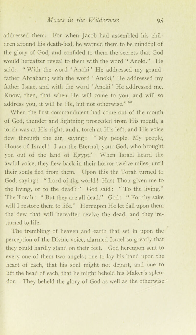 addressed them. For when Jacob had assembled his chil- dren around his death-bed, he warned them to be mindful of the glory of God, and confided to them the secrets that God would hereafter reveal to them with the word “ Anoki.” He said: “ With the word ‘ Anoki ’ He addressed my grand- father Abraham; with the word ‘ Anoki ’ He addressed my father Isaac, and with the word ‘ Anoki ’ He addressed me. Know, then, that when He will come to you, and will so address you, it will be Fie, but not otherwise.” 200 When the first commandment had come out of the mouth of God, thunder and lightning proceeded from His mouth, a torch was at His right, and a torch at His left, and His voice flew through the air, saying: “My people, My people, House of Israel! I am the Eternal, your God, who brought you out of the land of Egypt.” When Israel heard the awful voice, they flew back in their horror twelve miles, until their souls fled from them. Upon this the Torah turned to God, saying: “ Lord of the world! Flast Thou given me to the living, or to the dead?” God said: “To the living.” The Torah : “ But they are all dead.” God: “ For thy sake will I restore them to life.” Hereupon He let fall upon them the dew that will hereafter revive the dead, and they re- turned to life. The trembling of heaven and earth that set in upon the perception of the Divine voice, alarmed Israel so greatly that they could hardly stand on their feet. God hereupon sent to every one of them two angels; one to lay his hand upon the heart of each, that his soul might not depart, and one to lift the head of each, that he might behold his Maker’s splen- dor. They beheld the glory of God as well as the otherwise