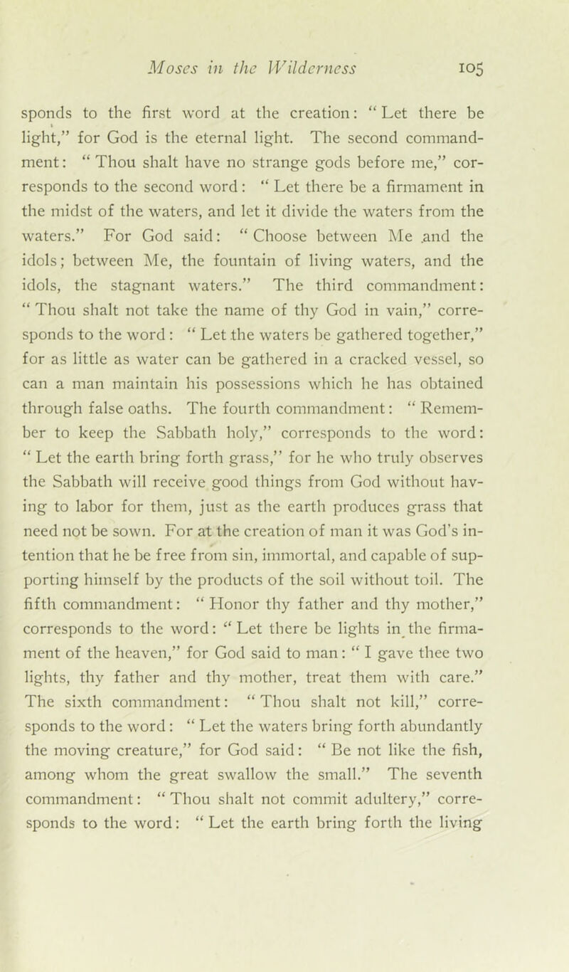 sponds to the first word at the creation: “ Let there be light,” for God is the eternal light. The second command- ment : “ Thou shalt have no strange gods before me,” cor- responds to the second word: “ Let there be a firmament in the midst of the waters, and let it divide the waters from the waters.” For God said: “ Choose between Me .and the idols; between Me, the fountain of living waters, and the idols, the stagnant waters.” The third commandment: “ Thou shalt not take the name of thy God in vain,” corre- sponds to the word : “ Let the waters be gathered together,” for as little as water can be gathered in a cracked vessel, so can a man maintain his possessions which he has obtained through false oaths. The fourth commandment: “ Remem- ber to keep the Sabbath holy,” corresponds to the word: “ Let the earth bring forth grass,” for he who truly observes the Sabbath will receive good things from God without hav- ing to labor for them, just as the earth produces grass that need not be sown. For at the creation of man it was God’s in- tention that he be free from sin, immortal, and capable of sup- porting himself by the products of the soil without toil. The fifth commandment: “ Honor thy father and thy mother,” corresponds to the word: “ Let there be lights in the firma- ment of the heaven,” for God said to man: “ I gave thee two lights, thy father and thy mother, treat them with care.” The sixth commandment: “ Thou shalt not kill,” corre- sponds to the word: “ Let the waters bring forth abundantly the moving creature,” for God said: “ Be not like the fish, among whom the great swallow the small.” The seventh commandment: “ Thou shalt not commit adultery,” corre- sponds to the word: “ Let the earth bring forth the living