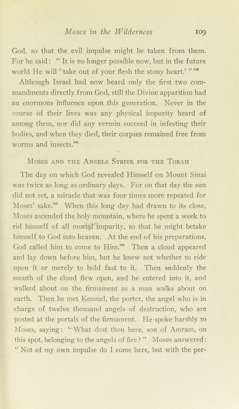 God, so that the evil impulse might be taken from them. For he said: “ It is no longer possible now, but in the future world Fie will * take out of your flesh the stony heart.’ ” 242 Although Israel had now heard only the first two com- mandments directly from God, still the Divine apparition had an enormous influence upon this generation. Never in the course of their lives was any physical impurity heard of among them, nor did any vermin succeed in infesting their bodies, and when they died, their corpses remained free from worms and insects.244 Moses and the Angels Strive for the Torah The day on which God revealed Himself on Mount Sinai was twice as long as ordinary days. For on that day the sun did not set, a miracle that was four times more repeated for Moses’ sake.245 When this long day had drawn to its close, Moses ascended the holy mountain, where he spent a week to rid himself of all mortal impurity, so that he might betake himself to God into heaven. At the end of his preparations, God called him to come to Him.2'6 Then a cloud appeared and lay down before him, but he knew not whether to ride upon it or merely to hold fast to it. Then suddenly the mouth of the cloud flew open, and he entered into it, and walked about on the firmament as a man walks about on earth. Then he met Kemuel, the porter, the angel who is in charge of twelve thousand angels of destruction, who are posted at the portals of the firmament. Fie spoke harshly to Moses, saying: “ What dost thou here, son of Amram, on this spot, belonging to the angels of fire ? ” Moses answered :