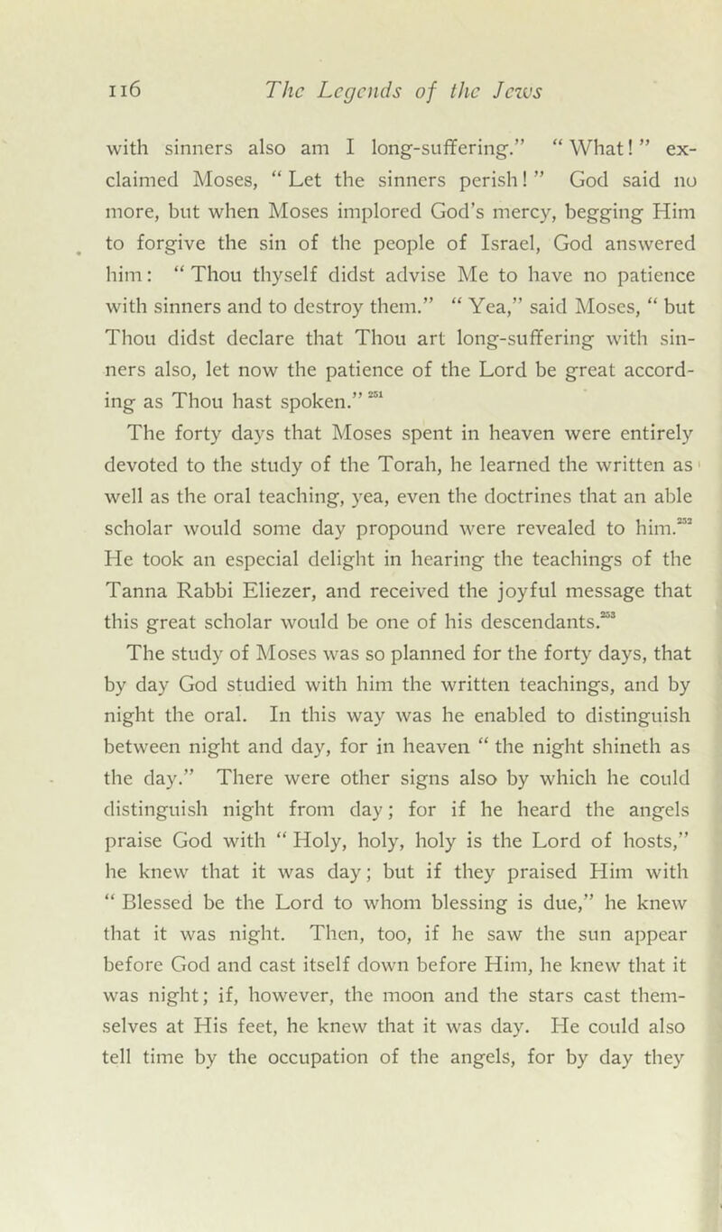 with sinners also am I long-suffering.” “ What! ” ex- claimed Moses, “ Let the sinners perish! ” God said no more, but when Moses implored God’s mercy, begging Him to forgive the sin of the people of Israel, God answered him: “ Thou thyself didst advise Me to have no patience with sinners and to destroy them.” “ Yea,” said Moses, “ but Thou didst declare that Thou art long-suffering with sin- ners also, let now the patience of the Lord be great accord- ing as Thou hast spoken.”531 The forty days that Moses spent in heaven were entirely devoted to the study of the Torah, he learned the written as well as the oral teaching, yea, even the doctrines that an able scholar would some day propound were revealed to him.”3 He took an especial delight in hearing the teachings of the Tanna Rabbi Eliezer, and received the joyful message that this great scholar would be one of his descendants.”3 The study of Moses was so planned for the forty days, that by day God studied with him the written teachings, and by night the oral. In this way was he enabled to distinguish between night and day, for in heaven “ the night shineth as the day.” There were other signs also by which he could distinguish night from day; for if he heard the angels praise God with “ Holy, holy, holy is the Lord of hosts,” he knew that it was day; but if they praised Him with “ Blessed be the Lord to whom blessing is due,” he knew that it was night. Then, too, if he saw the sun appear before God and cast itself down before Him, he knew that it was night; if, however, the moon and the stars cast them- selves at His feet, he knew that it was day. He could also tell time by the occupation of the angels, for by day they