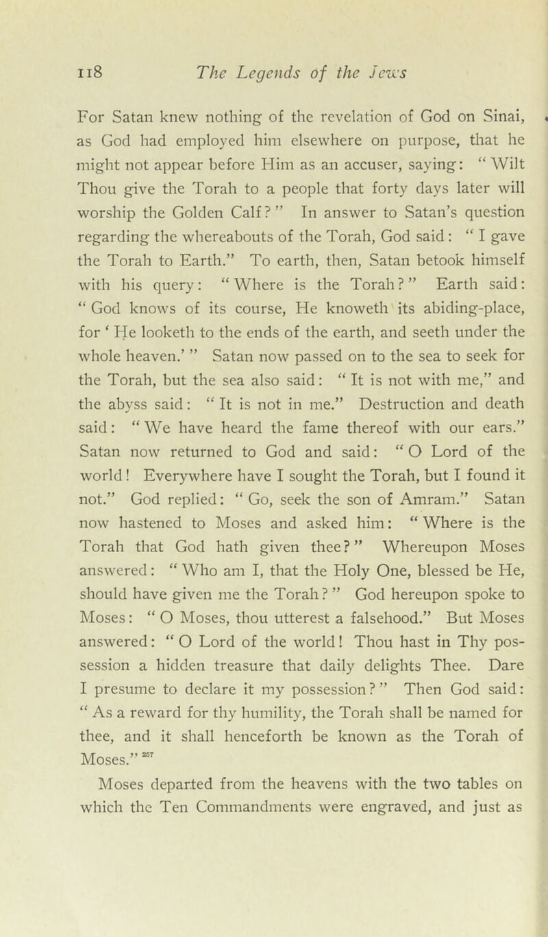 For Satan knew nothing of the revelation of God on Sinai, as God had employed him elsewhere on purpose, that he might not appear before Him as an accuser, saying: “ Wilt Thou give the Torah to a people that forty days later will worship the Golden Calf?” In answer to Satan’s question regarding the whereabouts of the Torah, God said : “ I gave the Torah to Earth.” To earth, then, Satan betook himself with his query: “ Where is the Torah ? ” Earth said: “ God knows of its course, He knoweth its abiding-place, for ‘ Fie looketh to the ends of the earth, and seeth under the whole heaven.’ ” Satan now passed on to the sea to seek for the Torah, but the sea also said: “ It is not with me,” and the abyss said: “ It is not in me.” Destruction and death said: “ We have heard the fame thereof with our ears.” Satan now returned to God and said: “ O Lord of the world! Everywhere have I sought the Torah, but I found it not.” God replied: “ Go, seek the son of Amram.” Satan now hastened to Moses and asked him: “ Where is the Torah that God hath given thee?” Whereupon Moses answered: “ Who am I, that the Holy One, blessed be He, should have given me the Torah? ” God hereupon spoke to Moses: “ O Moses, thou utterest a falsehood.” But Moses answered: “ O Lord of the world! Thou hast in Thy pos- session a hidden treasure that daily delights Thee. Dare I presume to declare it my possession ? ” Then God said: “ As a reward for thy humility, the Torah shall be named for thee, and it shall henceforth be known as the Torah of Moses.”257 Moses departed from the heavens with the two tables on which the Ten Commandments were engraved, and just as