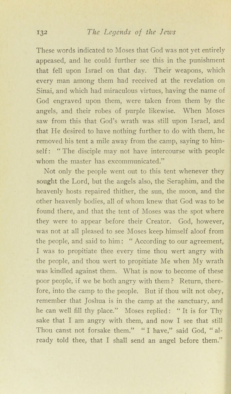 These words indicated to Moses that God was not yet entirely appeased, and he could further see this in the punishment that fell upon Israel on that day. Their weapons, which every man among them had received at the revelation on Sinai, and which had miraculous virtues, having the name of God engraved upon them, were taken from them by the angels, and their robes of purple likewise. When Moses saw from this that God’s wrath was still upon Israel, and that He desired to have nothing further to do with them, he removed his tent a mile away from the camp, saying to him- self : “ The disciple may not have intercourse with people whom the master has excommunicated.” Not only the people went out to this tent whenever they sought the Lord, but the angels also, the Seraphim, and the heavenly hosts repaired thither, the sun, the moon, and the other heavenly bodies, all of whom knew that God was to be found there, and that the tent of Moses was the spot where they were to appear before their Creator. God, however, was not at all pleased to see Moses keep himself aloof from the people, and said to him: “ According to our agreement, I was to propitiate thee every time thou wert angry with the people, and thou wert to propitiate Me when My wrath was kindled against them. What is now to become of these poor people, if we be both angry with them? Return, there- fore, into the camp to the people. But if thou wilt not obey, remember that Joshua is in the camp at the sanctuary, and he can well fill thy place.” Moses replied: “ It is for Thy sake that I am angry with them, and now I see that still Thou canst not forsake them.” “ I have,” said God, “ al- ready told thee, that I shall send an angel before them.”