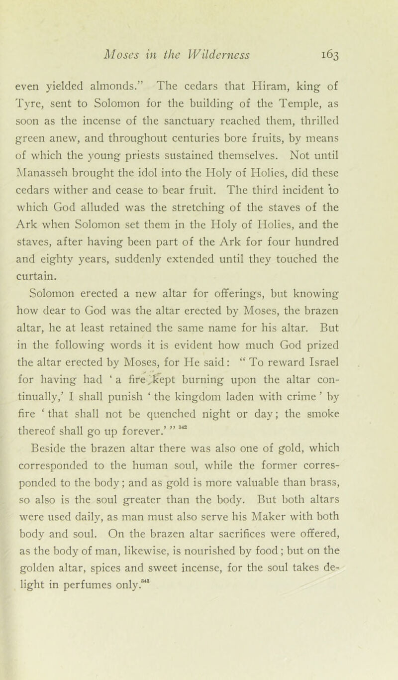 even yielded almonds.” The cedars that Hiram, king of Tyre, sent to Solomon for the building of the Temple, as soon as the incense of the sanctuary reached them, thrilled green anew, and throughout centuries bore fruits, by means of which the young priests sustained themselves. Not until Manasseh brought the idol into the Holy of Holies, did these cedars wither and cease to bear fruit. The third incident to which God alluded was the stretching of the staves of the Ark when Solomon set them in the Holy of Holies, and the staves, after having been part of the Ark for four hundred and eighty years, suddenly extended until they touched the curtain. Solomon erected a new altar for offerings, but knowing how dear to God was the altar erected by Moses, the brazen altar, he at least retained the same name for his altar. But in the following words it is evident how much God prized the altar erected by Moses, for He said: “ To reward Israel for having had ‘a fire,kept burning upon the altar con- tinually,’ I shall punish ‘ the kingdom laden with crime ’ by fire ‘ that shall not be quenched night or day; the smoke thereof shall go up forever.’ ” 342 Beside the brazen altar there was also one of gold, which corresponded to the human soul, while the former corres- ponded to the body; and as gold is more valuable than brass, so also is the soul greater than the body. But both altars were used daily, as man must also serve his Maker with both body and soul. On the brazen altar sacrifices were offered, as the body of man, likewise, is nourished by food ; but on the golden altar, spices and sweet incense, for the soul takes de- light in perfumes only.®48