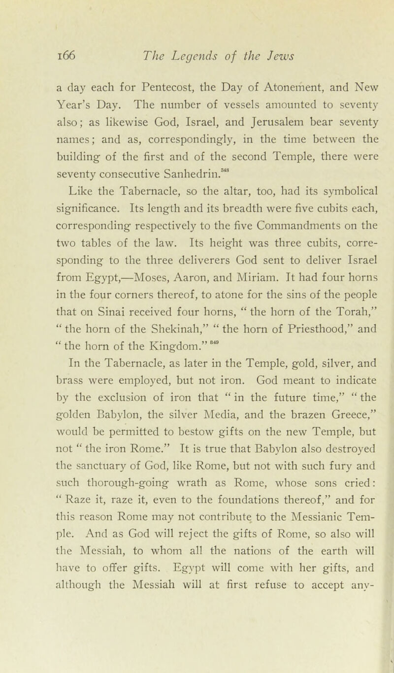 a day each for Pentecost, the Day of Atonement, and New Year’s Day. The number of vessels amounted to seventy also; as likewise God, Israel, and Jerusalem bear seventy names; and as, correspondingly, in the time between the building of the first and of the second Temple, there were seventy consecutive Sanhedrin.'™ Like the Tabernacle, so the altar, too, had its symbolical significance. Its length and its breadth were five cubits each, corresponding respectively to the five Commandments on the two tables of the law. Its height was three cubits, corre- sponding to the three deliverers God sent to deliver Israel from Egypt,—Moses, Aaron, and Miriam. It had four horns in the four corners thereof, to atone for the sins of the people that on Sinai received four horns, “ the horn of the Torah,” “ the horn of the Shekinah,” “ the horn of Priesthood,” and “ the horn of the Kingdom.” “* In the Tabernacle, as later in the Temple, gold, silver, and brass were employed, but not iron. God meant to indicate by the exclusion of iron that “ in the future time,” “ the golden Babylon, the silver Media, and the brazen Greece,” would be permitted to bestow gifts on the new Temple, but not “ the iron Rome.” It is true that Babylon also destroyed the sanctuary of God, like Rome, but not with such fury and such thorough-going wrath as Rome, whose sons cried: “ Raze it, raze it, even to the foundations thereof,” and for this reason Rome may not contribute to the Messianic Tem- ple. And as God will reject the gifts of Rome, so also will the Messiah, to whom all the nations of the earth will have to offer gifts. Egypt will come with her gifts, and although the Messiah will at first refuse to accept any-