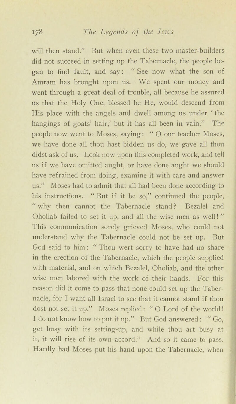 will then stand.” But when even these two master-builders did not succeed in setting up the Tabernacle, the people be- gan to find fault, and say: “ See now what the son of Amram has brought upon us. We spent our money and went through a great deal of trouble, all because he assured us that the Holy One, blessed be He, would descend from His place with the angels and dwell among us under ‘ the hangings of goats’ hair,’ but it has all been in vain.” The people now went to Moses, saying: “ O our teacher Moses, we have done all thou hast bidden us do, we gave all thou didst ask of us. Look now upon this completed work, and tell us if we have omitted aught, or have done aught we should have refrained from doing, examine it with care and answer us.” Moses had to admit that all had been done according to his instructions. “ But if it be so,” continued the people, “why then cannot the Tabernacle stand? Bezalel and Oholiab failed to set it up, and all the wise men as well! ” This communication sorely grieved Moses, who could not understand why the Tabernacle could not be set up. But God said to him: “ Thou wert sorry to have had no share in the erection of the Tabernacle, which the people supplied with material, and on which Bezalel, Oholiab, and the other wise men labored with the work of their hands. For this reason did it come to pass that none could set up the Taber- nacle, for I want all Israel to see that it cannot stand if thou dost not set it up.” Moses replied: “ O Lord of the world! I do not know how to put it up.” But God answered : “ Go, get busy with its setting-up, and while thou art busy at it, it will rise of its own accord.” And so it came to pass. Hardly had Moses put his hand upon the Tabernacle, when