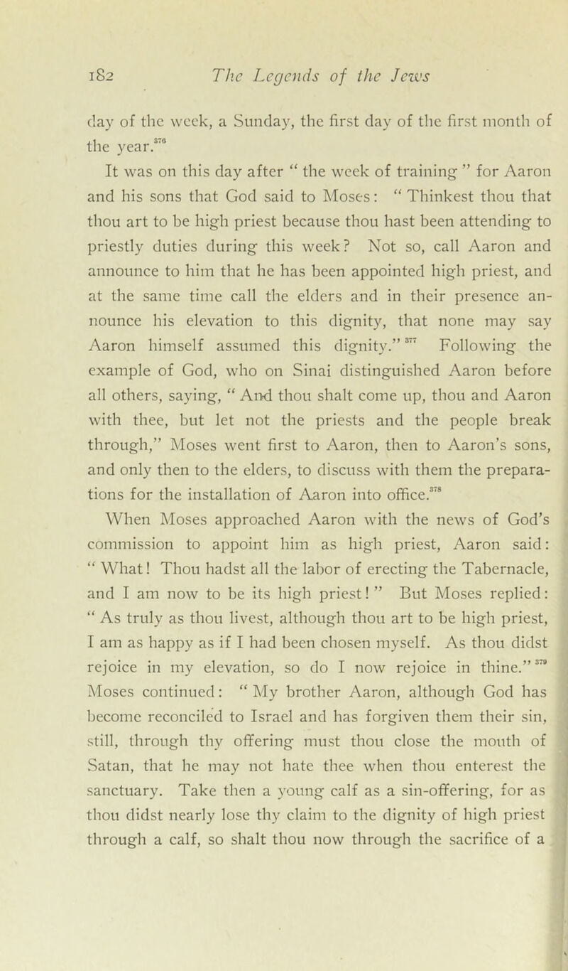 day of the week, a Sunday, the first day of the first month of the year.s'° It was on this day after “ the week of training ” for Aaron and his sons that God said to Moses: “ Thinkest thou that thou art to be high priest because thou hast been attending to priestly duties during this week? Not so, call Aaron and announce to him that he has been appointed high priest, and at the same time call the elders and in their presence an- nounce his elevation to this dignity, that none may say Aaron himself assumed this dignity.” 377 Following the example of God, who on Sinai distinguished Aaron before all others, saying, “ And thou shalt come up, thou and Aaron with thee, but let not the priests and the people break through,” Moses went first to Aaron, then to Aaron’s sons, and only then to the elders, to discuss with them the prepara- tions for the installation of Aaron into office.3'8 When Moses approached Aaron with the news of God’s commission to appoint him as high priest, Aaron said: “ What! Thou hadst all the labor of erecting the Tabernacle, and I am now to be its high priest! ” But Moses replied: “ As truly as thou livest, although thou art to be high priest, I am as happy as if I had been chosen myself. As thou didst rejoice in my elevation, so do I now rejoice in thine.”378 Moses continued: “ My brother Aaron, although God has become reconciled to Israel and has forgiven them their sin, still, through thy offering must thou close the mouth of Satan, that he may not hate thee when thou enterest the sanctuary. Take then a young calf as a sin-offering, for as thou didst nearly lose thy claim to the dignity of high priest through a calf, so shalt thou now through the sacrifice of a