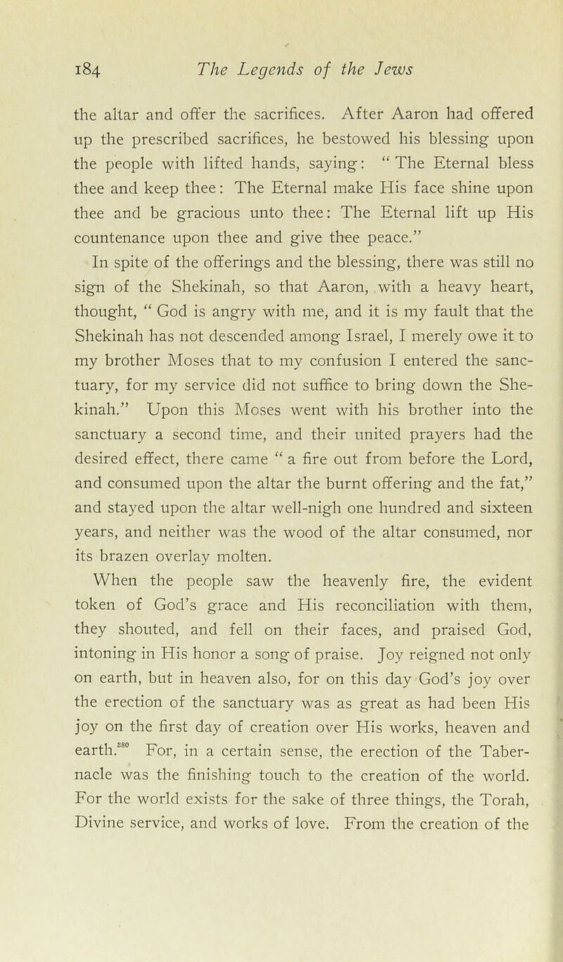 the altar and offer the sacrifices. After Aaron had offered up the prescribed sacrifices, he bestowed his blessing upon the people with lifted hands, saying: “The Eternal bless thee and keep thee: The Eternal make His face shine upon thee and be gracious unto thee: The Eternal lift up His countenance upon thee and give thee peace.” In spite of the offerings and the blessing, there was still no sign of the Shekinah, so that Aaron, with a heavy heart, thought, “ God is angry with me, and it is my fault that the Shekinah has not descended among Israel, I merely owe it to my brother Moses that to my confusion I entered the sanc- tuary, for my service did not suffice to bring down the She- kinah.” Upon this Moses went with his brother into the sanctuary a second time, and their united prayers had the desired effect, there came “ a fire out from before the Lord, and consumed upon the altar the burnt offering and the fat,” and stayed upon the altar well-nigh one hundred and sixteen years, and neither was the wood of the altar consumed, nor its brazen overlay molten. When the people saw the heavenly fire, the evident token of God’s grace and His reconciliation with them, they shouted, and fell on their faces, and praised God, intoning in His honor a song of praise. Joy reigned not only on earth, but in heaven also, for on this day God’s joy over the erection of the sanctuary was as great as had been His joy on the first day of creation over His works, heaven and earth.ss° For, in a certain sense, the erection of the Taber- nacle was the finishing touch to the creation of the world. For the world exists for the sake of three things, the Torah, Divine service, and works of love. From the creation of the