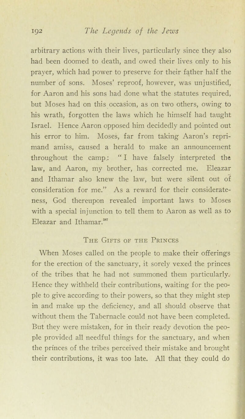 arbitrary actions with their lives, particularly since they also had been doomed to death, and owed their lives only to his prayer, which had power to preserve for their father half the number of sons. Moses’ reproof, however, was unjustified, for Aaron and his sons had done what the statutes required, but Moses had on this occasion, as on two others, owing to his wrath, forgotten the laws which he himself had taught Israel. Hence Aaron opposed him decidedly and pointed out his error to him. Moses, far from taking Aaron’s repri- mand amiss, caused a herald to make an announcement throughout the camp: “ I have falsely interpreted the law, and Aaron, my brother, has corrected me. Eleazar and Ithamar also knew the law, but were silent out of consideration for me.” As a reward for their considerate- ness, God thereupon revealed important laws to Moses with a special injunction to tell them to Aaron as well as to Eleazar and Ithamar.3*7 The Gifts of the Princes When Moses called on the people to make their offerings for the erection of the sanctuary, it sorely vexed the princes of the tribes that he had not summoned them particularly. Hence they withheld their contributions, waiting for the peo- ple to give according to their powers, so that they might step in and make up the deficiency, and all should observe that without them the Tabernacle could not have been completed. But they were mistaken, for in their ready devotion the peo- ple provided all needful things for the sanctuary, and when the princes of the tribes perceived their mistake and brought their contributions, it was too late. All that they could do