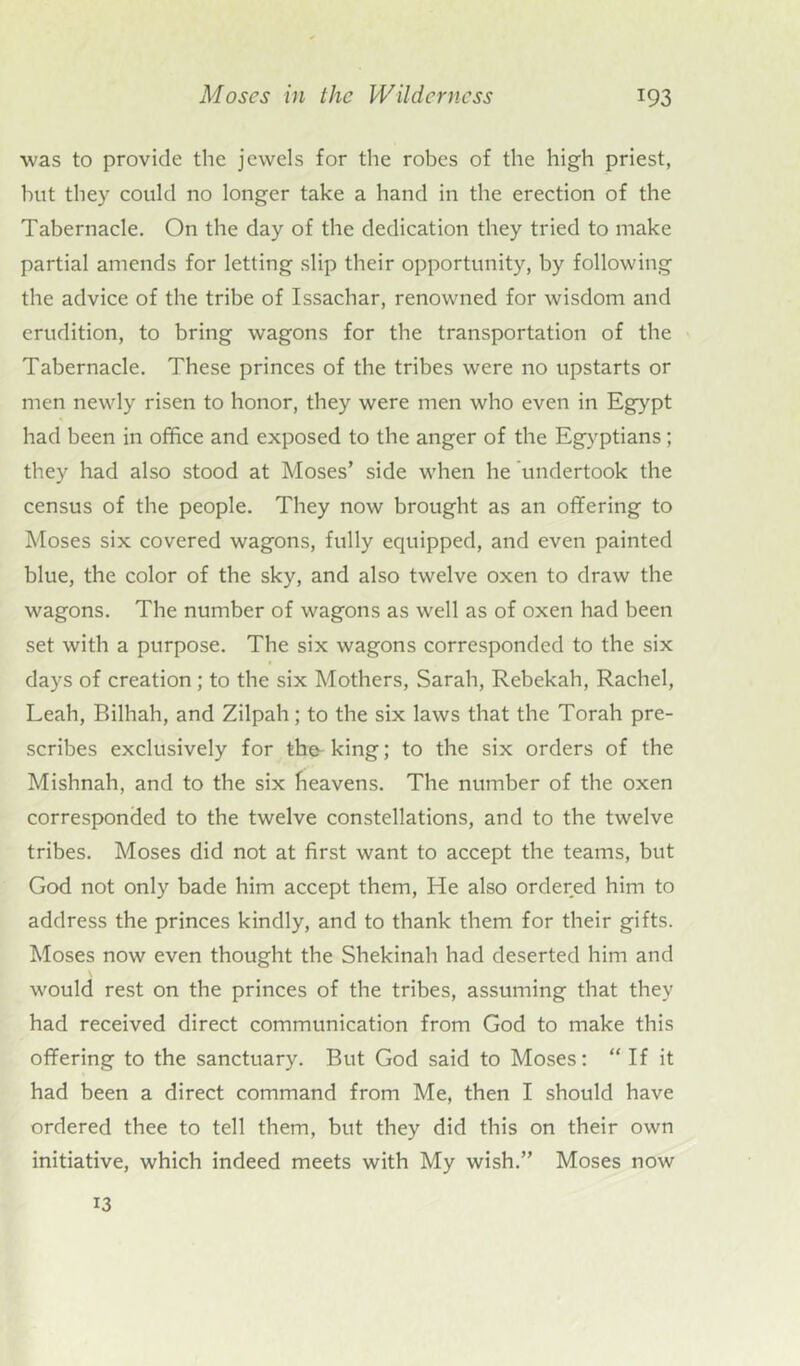 was to provide the jewels for the robes of the high priest, but they could no longer take a hand in the erection of the Tabernacle. On the day of the dedication they tried to make partial amends for letting slip their opportunity, by following the advice of the tribe of Issachar, renowned for wisdom and erudition, to bring wagons for tbe transportation of the Tabernacle. These princes of the tribes were no upstarts or men newly risen to honor, they were men who even in Egypt had been in office and exposed to tbe anger of the Egyptians; they had also stood at Moses’ side when he undertook the census of the people. They now brought as an offering to Moses six covered wagons, fully equipped, and even painted blue, the color of the sky, and also twelve oxen to draw the wagons. The number of wagons as well as of oxen had been set with a purpose. The six wagons corresponded to the six days of creation ; to the six Mothers, Sarah, Rebekah, Rachel, Leah, Bilhah, and Zilpah; to the six laws that the Torah pre- scribes exclusively for the-king; to the six orders of the Mishnah, and to the six heavens. The number of the oxen corresponded to the twelve constellations, and to the twelve tribes. Moses did not at first want to accept the teams, but God not only bade him accept them, He also ordered him to address the princes kindly, and to thank them for their gifts. Moses now even thought the Shekinah had deserted him and would rest on the princes of the tribes, assuming that they had received direct communication from God to make this offering to the sanctuary. But God said to Moses: “ If it had been a direct command from Me, then I should have ordered thee to tell them, but they did this on their own initiative, which indeed meets with My wish.” Moses now 13