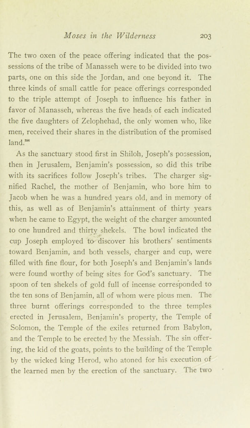 The two oxen of the peace offering indicated that the pos- sessions of the tribe of Manasseh were to be divided into two parts, one on this side the Jordan, and one beyond it. The three kinds of small cattle for peace offerings corresponded to the triple attempt of Joseph to influence his father in favor of Manasseh, whereas the five heads of each indicated l the five daughters of Zelophehad, the only women who, like men, received their shares in the distribution of the promised land™ As the sanctuary stood first in Shiloh, Joseph’s possession, then in Jerusalem, Benjamin’s possession, so did this tribe with its sacrifices follow Joseph’s tribes. The charger sig- nified Rachel, the mother of Benjamin, who bore him to Jacob when he was a hundred years old, and in memory of this, as well as of Benjamin’s attainment of thirty years when he came to Egypt, the weight of the charger amounted to one hundred and thirty shekels. The bowl indicated the cup Joseph employed to- discover his brothers’ sentiments toward Benjamin, and both vessels, charger and cup, were filled with fine flour, for both Joseph’s and Benjamin’s lands were found worthy of being sites for God’s sanctuary. The spoon of ten shekels of gold full of incense corresponded to the ten sons of Benjamin, all of whom were pious men. The three burnt offerings corresponded to the three temples erected in Jerusalem, Benjamin’s property, the Temple of Solomon, the Temple of the exiles returned from Babylon, and the Temple to be erected by the Messiah. The sin offer- ing, the kid of the goats, points to the building of the Temple by the wicked king Herod, who atoned for his execution of the learned men by the erection of the sanctuary. The two