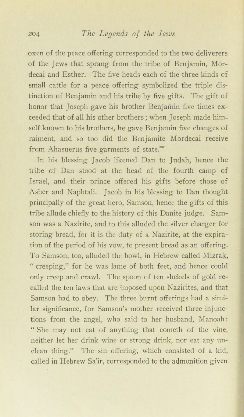 oxen of the peace offering corresponded to the two deliverers of the Jews that sprang from the tribe of Benjamin, Mor- decai and Esther. The five heads each of the three kinds of small cattle for a peace offering symbolized the triple dis- tinction of Benjamin and his tribe by five gifts. The gift of honor that Joseph gave his brother Benjamin five times ex- ceeded that of all his other brothers; when Joseph made him- self known to his brothers, he gave Benjamin five changes of raiment, and so too did the Benjamite Mordecai receive from Ahasuerus five garments of state.3 In his blessing Jacob likened Dan to Judah, hence the tribe of Dan stood at the head of the fourth camp of Israel, and their prince offered his gifts before those of Asher and Naphtali. Jacob in his blessing to Dan thought principally of the great hero, Samson, hence the gifts of this tribe allude chiefly to the history of this Danite judge. Sam- son was a Nazirite, and to this alluded the silver charger for storing bread, for it is the duty of a Nazirite, at the expira- tion of the period of his vow, to present bread as an offering. To Samson, too, alluded the bowl, in Hebrew called Mizrak, “ creeping,” for he was lame of both feet, and hence could only creep and crawl. The spoon of ten shekels of gold re- called the ten laws that are imposed upon Nazirites, and that Samson had to obey. The three burnt offerings had a simi- lar significance, for Samson’s mother received three injunc- tions from the angel, who said to her husband, Manoah: “ She may not eat of anything that cometh of the vine, neither let her drink wine or strong drink, nor eat any un- clean thing.” The sin offering, which consisted of a kid, called in Hebrew Sa'ir, corresponded to the admonition given