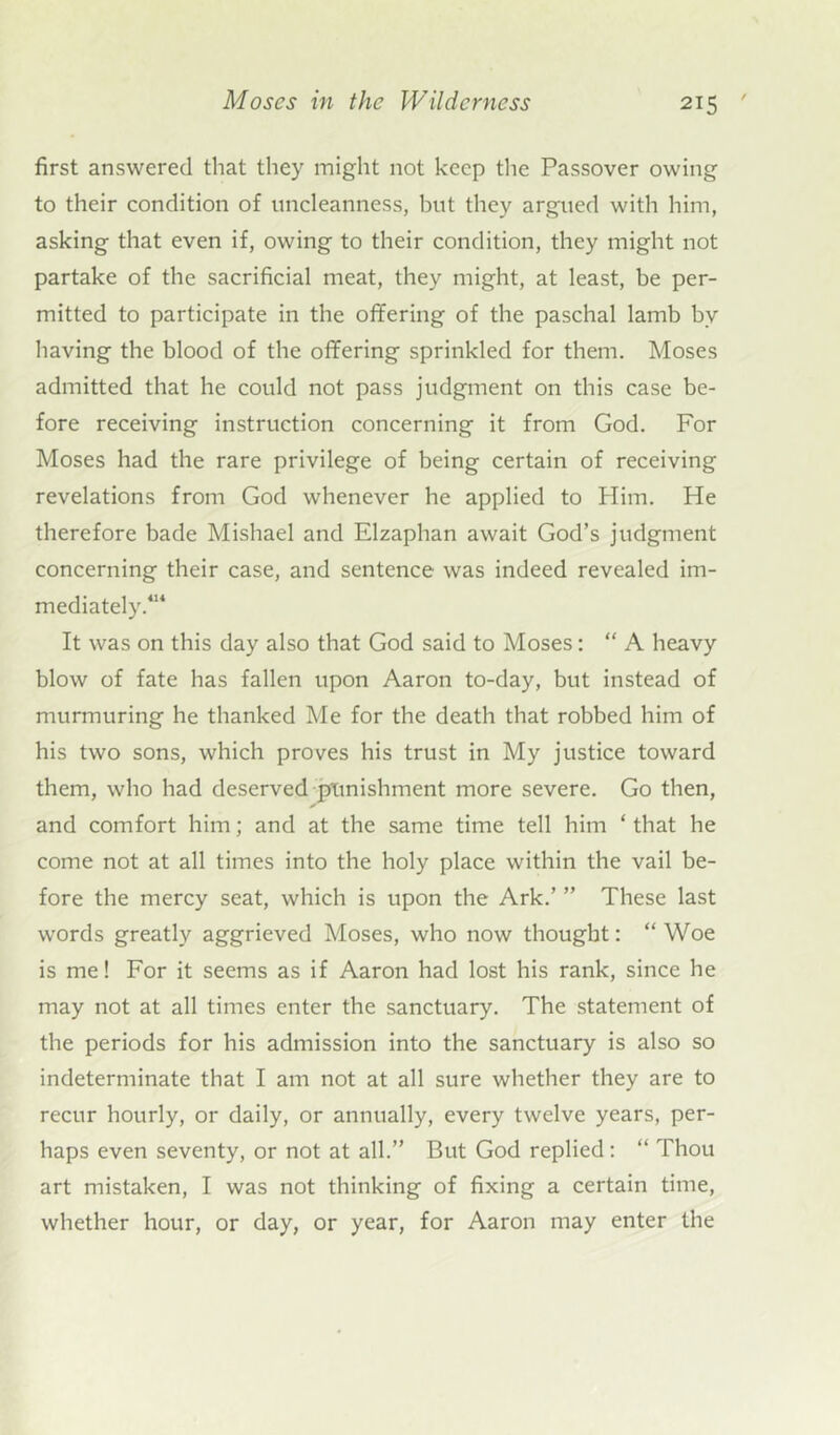 first answered that they might not keep the Passover owing to their condition of uncleanness, but they argued with him, asking that even if, owing to their condition, they might not partake of the sacrificial meat, they might, at least, be per- mitted to participate in the offering of the paschal lamb bv having the blood of the offering sprinkled for them. Moses admitted that he could not pass judgment on this case be- fore receiving instruction concerning it from God. For Moses had the rare privilege of being certain of receiving revelations from God whenever he applied to Plim. He therefore bade Mishael and Elzaphan await God’s judgment concerning their case, and sentence was indeed revealed im- mediately.414 It was on this day also that God said to Moses: “ A heavy blow of fate has fallen upon Aaron to-day, but instead of murmuring he thanked Me for the death that robbed him of his two sons, which proves his trust in My justice toward them, who had deserved punishment more severe. Go then, and comfort him; and at the same time tell him ‘ that he come not at all times into the holy place within the vail be- fore the mercy seat, which is upon the Ark.’ ” These last words greatly aggrieved Moses, who now thought: “ Woe is me! For it seems as if Aaron had lost his rank, since he may not at all times enter the sanctuary. The statement of the periods for his admission into the sanctuary is also so indeterminate that I am not at all sure whether they are to recur hourly, or daily, or annually, every twelve years, per- haps even seventy, or not at all.” But God replied: “ Thou art mistaken, I was not thinking of fixing a certain time, whether hour, or day, or year, for Aaron may enter the