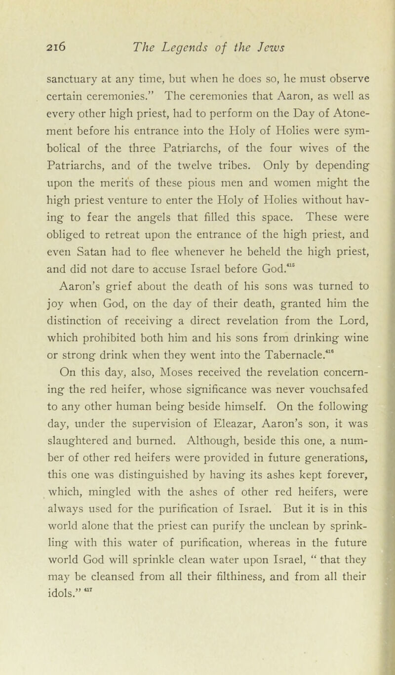 sanctuary at any time, but when he does so, he must observe certain ceremonies.” The ceremonies that Aaron, as well as every other high priest, had to perform on the Day of Atone- ment before his entrance into the Holy of Holies were sym- bolical of the three Patriarchs, of the four wives of the Patriarchs, and of the twelve tribes. Only by depending upon the merit's of these pious men and women might the high priest venture to enter the Holy of Holies without hav- ing to fear the angels that filled this space. These were obliged to retreat upon the entrance of the high priest, and even Satan had to flee whenever he beheld the high priest, and did not dare to accuse Israel before God.415 Aaron’s grief about the death of his sons was turned to joy when God, on the day of their death, granted him the distinction of receiving a direct revelation from the Lord, which prohibited both him and his sons from drinking wine or strong drink when they went into the Tabernacle.'’ On this day, also, Moses received the revelation concern- ing the red heifer, whose significance was never vouchsafed to any other human being beside himself. On the following day, under the supervision of Eleazar, Aaron’s son, it was slaughtered and burned. Although, beside this one, a num- ber of other red heifers were provided in future generations, this one was distinguished by having its ashes kept forever, which, mingled with the ashes of other red heifers, were always used for the purification of Israel. But it is in this world alone that the priest can purify the unclean by sprink- ling with this water of purification, whereas in the future world God will sprinkle clean water upon Israel, “ that they may be cleansed from all their filthiness, and from all their idols.” 7