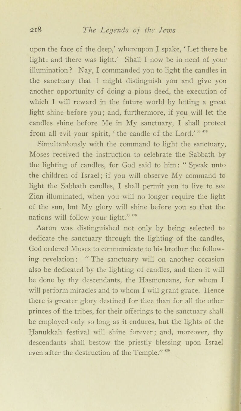 upon the face of the deep,’ whereupon I spake, ‘ Let there be light: and there was light.’ Shall I now be in need of your illumination? Nay, I commanded you to light the candles in the sanctuary that I might distinguish you and give you another opportunity of doing a pious deed, the execution of which I will reward in the future world bv letting a great light shine before you; and, furthermore, if you will let the candles shine before Me in My sanctuary, I shall protect from all evil your spirit, ‘ the candle of the Lord.’ Simultaneously with the command to light the sanctuary, Moses received the instruction to celebrate the Sabbath by the lighting of candles, for God said to him: “ Speak unto the children of Israel; if you will observe My command to light the Sabbath candles, I shall permit you to live to see Zion illuminated, when you will no longer require the light of the sun, but My glory will shine before you so that the nations will follow your light.” 419 Aaron was distinguished not only by being selected to dedicate the sanctuary through the lighting of the candles, God ordered Moses to communicate to his brother the follow- ing revelation: “ The sanctuary will on another occasion also be dedicated by the lighting of candles, and then it will be done by thy descendants, the Hasmoneans, for whom I will perform miracles and to whom I will grant grace. Hence there is greater glory destined for thee than for all the other princes of the tribes, for their offerings to the sanctuary shall be employed only so long as it endures, but the lights of the Hanukkah festival will shine forever; and, moreover, thy descendants shall bestow the priestly blessing upon Israel even after the destruction of the Temple.” 490