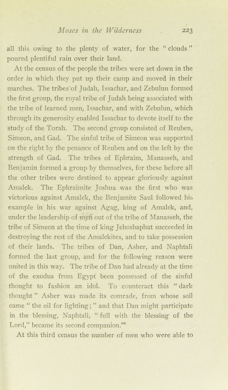 all this owing to the plenty of water, for the “ clouds ” poured plentiful rain over their land. At the census of the people the tribes were set down in the order in which they put up their camp and moved in their marches. The tribes of Judah, Issachar, and Zebulun formed the first group, the royal tribe of Judah being associated with the tribe of learned men, Issachar, and with Zebulun, which through its generosity enabled Issachar to devote itself to the study of the Torah. The second group consisted of Reuben, Simeon, and Gad. The sinful tribe of Simeon was supported on the right by the penance of Reuben and on the left by the strength of Gad. The tribes of Ephraim, Manasseh, and Benjamin formed a group by themselves, for these before all the other tribes were destined to appear gloriously against Amalek. The Ephraimite Joshua was the first who was victorious against Amalek, the Benjamite Saul followed his example in his war against Agag, king of Amalek, and, under the leadership of men out of the tribe of Manasseh, the tribe of Simeon at the time of king Jehoshaphat succeeded in destroying the rest of the Amalekites, and to take possession of their lands. The tribes of Dan, Asher, and Naphtali formed the last group, and for the following reason were united in this way. The tribe of Dan had already at the time of the exodus from Egypt been possessed of the sinful thought to fashion an idol. To counteract this “ dark thought ” Asher was made its comrade, from whose soil came “ the oil for lighting; ” and that Dan might participate in the blessing, Naphtali, “ full with the blessing of the Lord,” became its second companion/24 At this third census the number of men who were able to