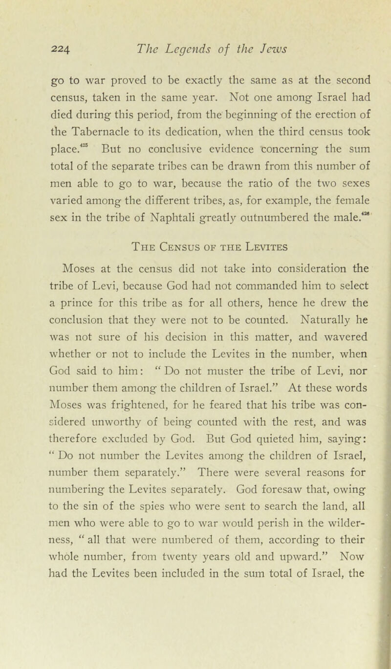 go to war proved to be exactly the same as at the second census, taken in the same year. Not one among Israel had died during this period, from the beginning of the erection of the Tabernacle to its dedication, when the third census took place.423 But no conclusive evidence concerning the sum total of the separate tribes can be drawn from this number of men able to go to war, because the ratio of the two sexes varied among the different tribes, as, for example, the female sex in the tribe of Naphtali greatly outnumbered the male.424 The Census of the Levites Moses at the census did not take into consideration the tribe of Levi, because God had not commanded him to select a prince for this tribe as for all others, hence he drew the conclusion that they were not to be counted. Naturally he was not sure of his decision in this matter, and wavered whether or not to include the Levites in the number, when God said to him: “ Do not muster the tribe of Levi, nor number them among the children of Israel.” At these words Moses was frightened, for he feared that his tribe was con- sidered unworthy of being counted with the rest, and was therefore excluded by God. But God quieted him, saying: “ Do not number the Levites among the children of Israel, number them separately.” There were several reasons for numbering the Levites separately. God foresaw that, owing to the sin of the spies who were sent to search the land, all men who were able to go to war would perish in the wilder- ness, “ all that were numbered of them, according to their whole number, from twenty years old and upward.” Now had the Levites been included in the sum total of Israel, the