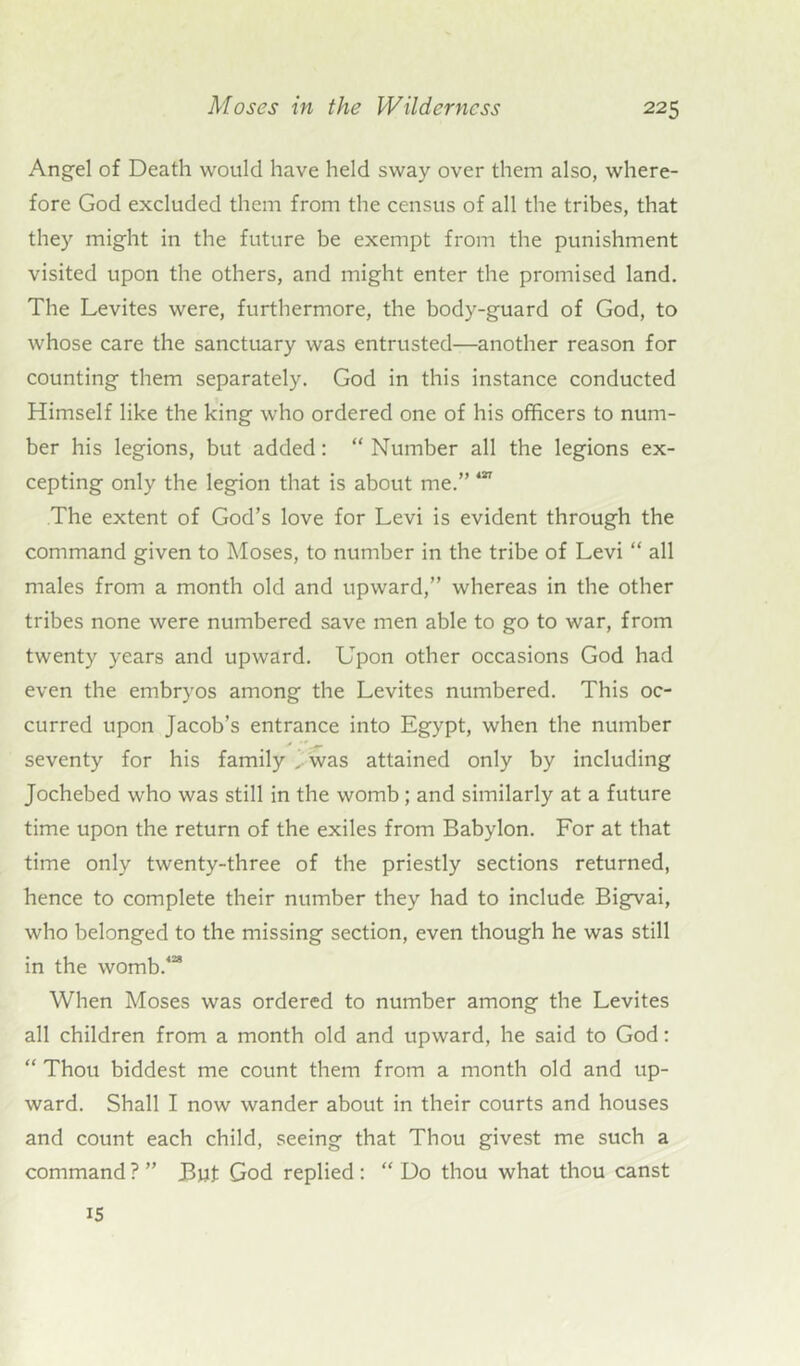 Angel of Death would have held sway over them also, where- fore God excluded them from the census of all the tribes, that they might in the future be exempt from the punishment visited upon the others, and might enter the promised land. The Levites were, furthermore, the body-guard of God, to whose care the sanctuary was entrusted—another reason for counting them separately. God in this instance conducted Himself like the king who ordered one of his officers to num- ber his legions, but added: “ Number all the legions ex- cepting only the legion that is about me.” 417 The extent of God’s love for Levi is evident through the command given to Moses, to number in the tribe of Levi “ all males from a month old and upward,” whereas in the other tribes none were numbered save men able to go to war, from twenty years and upward. Upon other occasions God had even the embryos among the Levites numbered. This oc- curred upon Jacob’s entrance into Egypt, when the number y ‘r j. seventy for his family .i was attained only by including Jochebed who was still in the womb ; and similarly at a future time upon the return of the exiles from Babylon. For at that time only twenty-three of the priestly sections returned, hence to complete their number they had to include Bigvai, who belonged to the missing section, even though he was still in the womb.428 When Moses was ordered to number among the Levites all children from a month old and upward, he said to God: “ Thou biddest me count them from a month old and up- ward. Shall I now wander about in their courts and houses and count each child, seeing that Thou givest me such a command ? ” But God replied : “ Do thou what thou canst IS