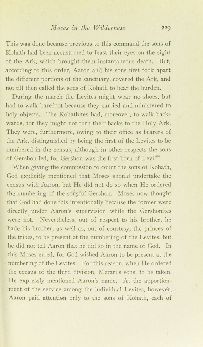 This was done because previous to this command the sons of Kohath had been accustomed to feast their eyes on the sight of the Ark, which brought them instantaneous death. But, according to this order, Aaron and his sons first took apart the different portions of the sanctuary, covered the Ark, and not till then called the sons of Kohath to bear the burden. During the march the Levites might wear no shoes, but had to walk barefoot because they carried and ministered to holy objects. The Kohathites had, moreover, to walk back- wards, for they might not turn their backs to the Holy Ark. They were, furthermore, owing to their office as bearers of the Ark, distinguished by being the first of the Levites to be numbered in the census, although in other respects the sons of Gershon led, for Gershon was the first-born of Levi.435 When giving the commission to count the sons of Kohath, God explicitly mentioned that Moses should undertake the census with Aaron, but He did not do so when He ordered the numbering of the sons of Gershon. Moses now thought that God had done this intentionally because the former were directly under Aaron’s supervision while the Gershonites were not. Nevertheless, out of respect to his brother, he bade his brother, as well as, out of courtesy, the princes of the tribes, to be present at the numbering of the Levites, but he did not tell Aaron that he did so in the name of God. In this Moses erred, for God wished Aaron to be present at the numbering of the Levites. For this reason, when He ordered the census of the third division, Merari’s sons, to be taken, Lie expressly mentioned Aaron’s name. At the apportion- ment of the service among the individual Levites, however, Aaron paid attention only to the sons of Kohath, each of