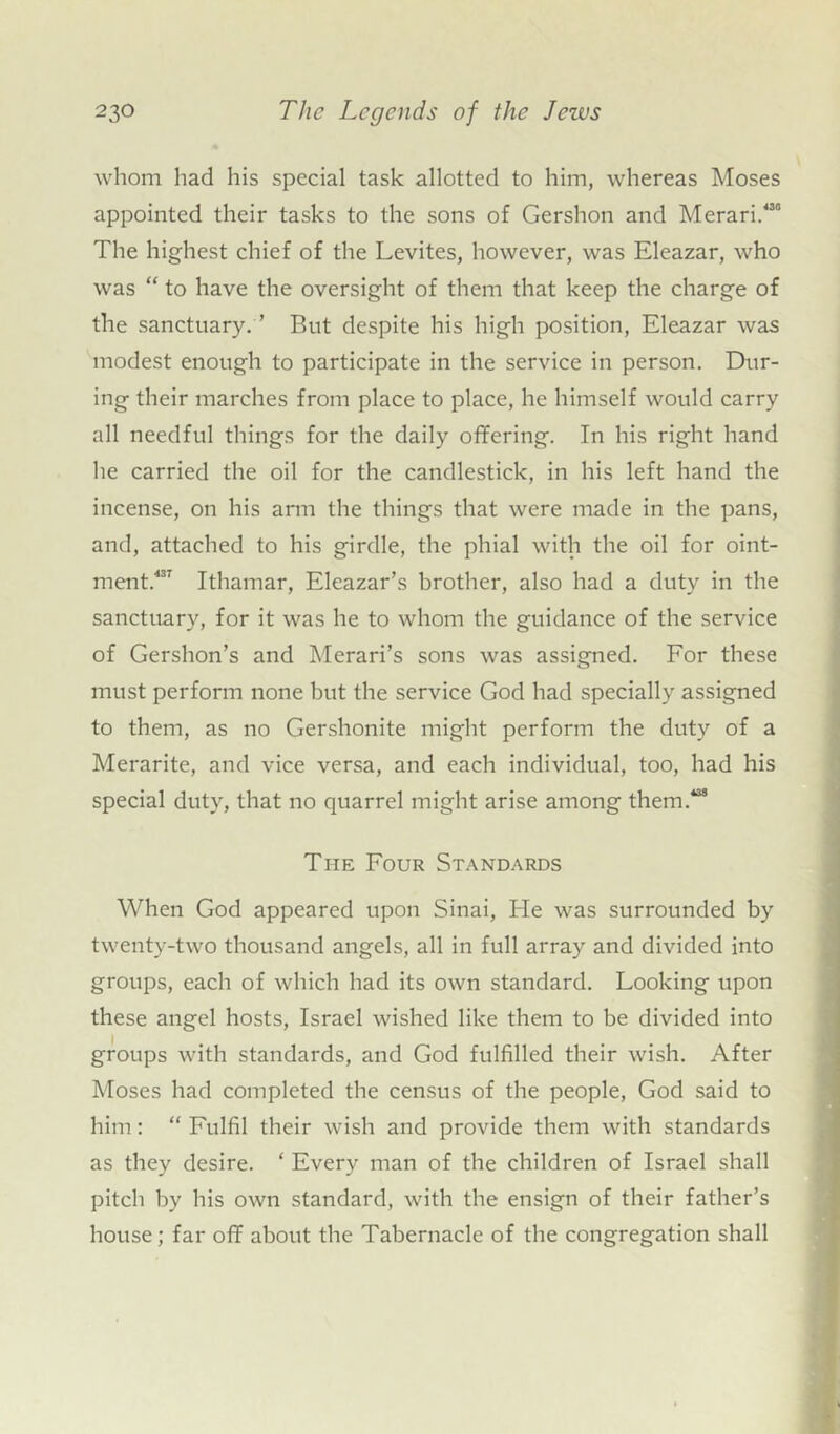 whom had his special task allotted to him, whereas Moses appointed their tasks to the sons of Gershon and Merari/30 The highest chief of the Levites, however, was Eleazar, who was “ to have the oversight of them that keep the charge of the sanctuary. ’ But despite his high position, Eleazar was modest enough to participate in the service in person. Dur- ing their marches from place to place, he himself would carry all needful things for the daily offering. In his right hand he carried the oil for the candlestick, in his left hand the incense, on his arm the things that were made in the pans, and, attached to his girdle, the phial with the oil for oint- ment/37 Ithamar, Eleazar’s brother, also had a duty in the sanctuary, for it was he to whom the guidance of the service of Gershon’s and Merari’s sons was assigned. For these must perform none but the service God had specially assigned to them, as no Gershonite might perform the duty of a Merarite, and vice versa, and each individual, too, had his special duty, that no quarrel might arise among them.138 The Four Standards When God appeared upon Sinai, He was surrounded by twenty-two thousand angels, all in full array and divided into groups, each of which had its own standard. Looking upon these angel hosts, Israel wished like them to be divided into groups with standards, and God fulfilled their wish. After Moses had completed the census of the people, God said to him: “ Fulfil their wish and provide them with standards as they desire. ‘ Every man of the children of Israel shall pitch by his own standard, with the ensign of their father’s house ; far off about the Tabernacle of the congregation shall