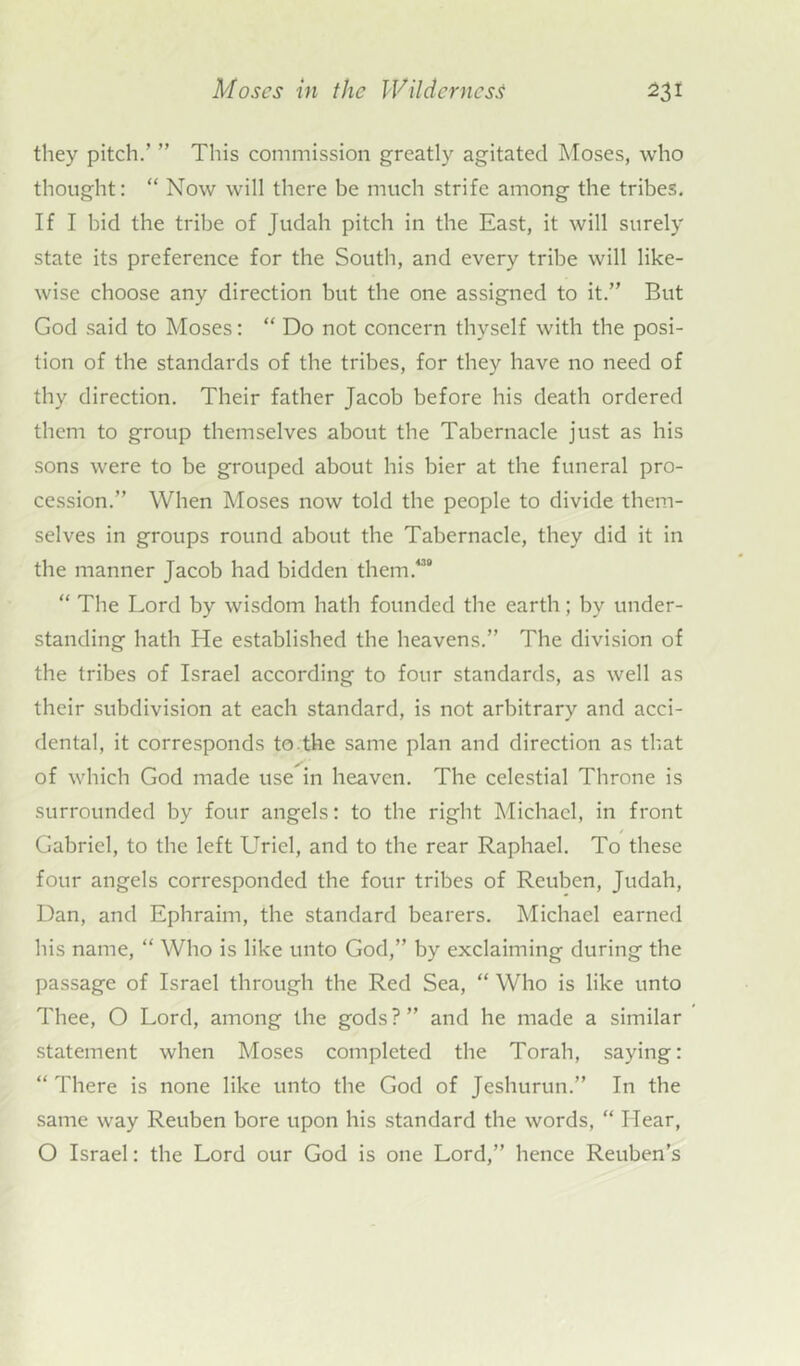 they pitch.’ ” This commission greatly agitated Moses, who thought: “ Now will there be much strife among the tribes. If I bid the tribe of Judah pitch in the East, it will surely state its preference for the South, and every tribe will like- wise choose any direction but the one assigned to it.” But God said to Moses: “ Do not concern thyself with the posi- tion of the standards of the tribes, for they have no need of thy direction. Their father Jacob before his death ordered them to group themselves about the Tabernacle just as his sons were to be grouped about his bier at the funeral pro- cession.” When Moses now told the people to divide them- selves in groups round about the Tabernacle, they did it in the manner Jacob had bidden them.4” “ The Lord by wisdom hath founded the earth; by under- standing hath He established the heavens.” The division of the tribes of Israel according to four standards, as well as their subdivision at each standard, is not arbitrary and acci- dental, it corresponds to the same plan and direction as that of which God made use in heaven. The celestial Throne is surrounded by four angels: to the right Michael, in front / Gabriel, to the left Uriel, and to the rear Raphael. To these four angels corresponded the four tribes of Reuben, Judah, Dan, and Ephraim, the standard bearers. Michael earned his name, “ Who is like unto God,” by exclaiming during the passage of Israel through the Red Sea, “ Who is like unto Thee, O Lord, among the gods ? ” and he made a similar statement when Moses completed the Torah, saying: “ There is none like unto the God of Jeshurun.” In the same way Reuben bore upon his standard the words, “ Hear, O Israel: the Lord our God is one Lord,” hence Reuben’s