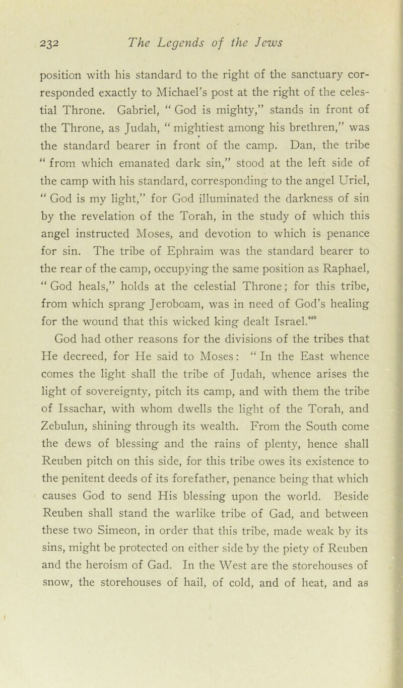 position with his standard to the right of the sanctuary cor- responded exactly to Michael’s post at the right of the celes- tial Throne. Gabriel, “ God is mighty,” stands in front of the Throne, as Judah, “ mightiest among his brethren,” was • the standard bearer in front of the camp. Dan, the tribe “ from which emanated dark sin,” stood at the left side of the camp with his standard, corresponding to the angel Uriel, “ God is my light,” for God illuminated the darkness of sin by the revelation of the Torah, in the study of which this angel instructed Moses, and devotion to which is penance for sin. The tribe of Ephraim was the standard bearer to the rear of the camp, occupying the same position as Raphael, “ God heals,” holds at the celestial Throne; for this tribe, from which sprang Jeroboam, was in need of God’s healing for the wound that this wicked king dealt Israel.**4 God had other reasons for the divisions of the tribes that He decreed, for He said to Moses: “ In the East whence comes the light shall the tribe of Judah, whence arises the light of sovereignty, pitch its camp, and with them the tribe of Issachar, with whom dwells the light of the Torah, and Zebulun, shining through its wealth. From the South come the dews of blessing and the rains of plenty, hence shall Reuben pitch on this side, for this tribe owes its existence to the penitent deeds of its forefather, penance being that which causes God to send His blessing upon the world. Beside Reuben shall stand the warlike tribe of Gad, and between these two Simeon, in order that this tribe, made weak by its sins, might be protected on either side by the piety of Reuben and the heroism of Gad. In the West are the storehouses of snow, the storehouses of hail, of cold, and of heat, and as