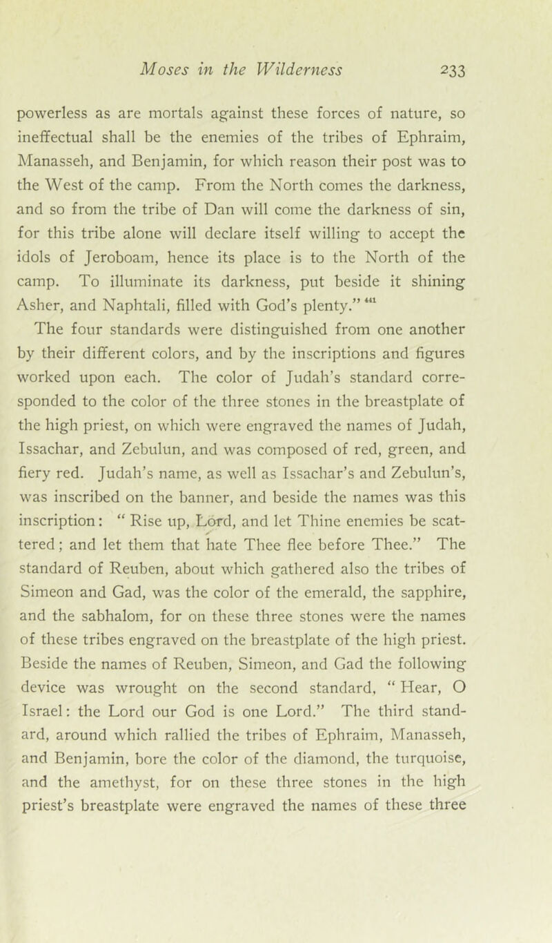 powerless as are mortals against these forces of nature, so ineffectual shall be the enemies of the tribes of Ephraim, Manasseh, and Benjamin, for which reason their post was to the West of the camp. From the North comes the darkness, and so from the tribe of Dan will come the darkness of sin, for this tribe alone will declare itself willing to accept the idols of Jeroboam, hence its place is to the North of the camp. To illuminate its darkness, put beside it shining Asher, and Naphtali, filled with God’s plenty.”441 The four standards were distinguished from one another by their different colors, and by the inscriptions and figures worked upon each. The color of Judah’s standard corre- sponded to the color of the three stones in the breastplate of the high priest, on which were engraved the names of Judah, Issachar, and Zebulun, and was composed of red, green, and fiery red. Judah’s name, as well as Issachar’s and Zebulun’s, was inscribed on the banner, and beside the names was this inscription: “ Rise up, Lord, and let Thine enemies be scat- tered ; and let them that hate Thee flee before Thee.” The standard of Reuben, about which gathered also the tribes of Simeon and Gad, was the color of the emerald, the sapphire, and the sabhalom, for on these three stones were the names of these tribes engraved on the breastplate of the high priest. Beside the names of Reuben, Simeon, and Gad the following device was wrought on the second standard, “ Hear, O Israel: the Lord our God is one Lord.” The third stand- ard, around which rallied the tribes of Ephraim, Manasseh, and Benjamin, bore the color of the diamond, the turquoise, and the amethyst, for on these three stones in the high priest’s breastplate were engraved the names of these three