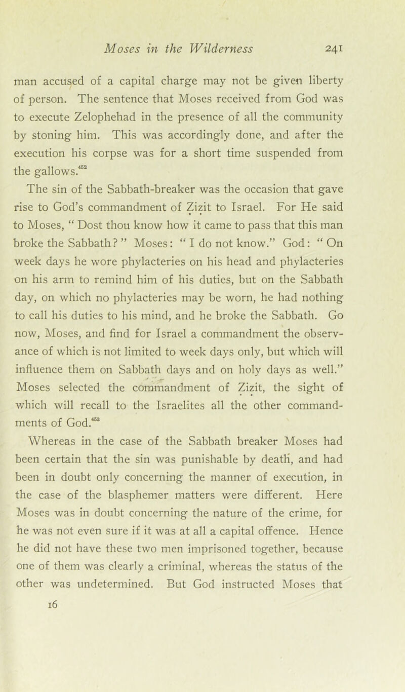 man accused of a capital charge may not be given liberty of person. The sentence that Moses received from God was to execute Zelophehad in the presence of all the community by stoning him. This was accordingly done, and after the execution his corpse was for a short time suspended from the gallows.'*52 The sin of the Sabbath-breaker was the occasion that gave rise to God’s commandment of Zizit to Israel. For He said to Moses, “ Dost thou know how it came to pass that this man broke the Sabbath ? ” Moses: “ I do not know.” God: “ On week days he wore phylacteries on his head and phylacteries on his arm to remind him of his duties, but on the Sabbath day, on which no phylacteries may be worn, he had nothing to call his duties to his mind, and he broke the Sabbath. Go now, Moses, and find for Israel a commandment the observ- ance of which is not limited to week days only, but which will influence them on Sabbath days and on holy days as well.” Moses selected the commandment of Zizit, the sight of which will recall to the Israelites all the other command- ments of God.453 Whereas in the case of the Sabbath breaker Moses had been certain that the sin was punishable by death, and had been in doubt only concerning the manner of execution, in the case of the blasphemer matters were different. Here Moses was in doubt concerning the nature of the crime, for he was not even sure if it was at all a capital offence. Hence he did not have these two men imprisoned together, because one of them was clearly a criminal, whereas the status of the other was undetermined. But God instructed Moses that 16