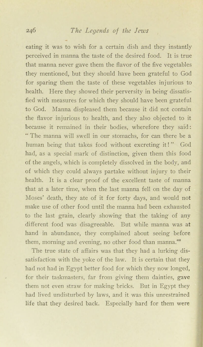 eating it was to wish for a certain dish and they instantly perceived in manna the taste of the desired food. It is true that manna never gave them the flavor of the five vegetables they mentioned, but they should have been grateful to God for sparing them the taste of these vegetables injurious to health. Here they showed their perversity in being dissatis- fied with measures for which they should have been grateful to God. Manna displeased them because it did not contain the flavor injurious to health, and they also objected to it because it remained in their bodies, wherefore they said: “ The manna will swell in our stomachs, for can there be a human being that takes food without excreting it! ” God had, as a special mark of distinction, given them this food of the angels, which is completely dissolved in the body, and of which they could always partake without injury to their health. It is a clear proof of the excellent taste of manna that at a later time, when the last manna fell on the day of Moses’ death, they ate of it for forty days, and would not make use of other food until the manna had been exhausted to the last grain, clearly showing that the taking of any different food was disagreeable. But while manna was at hand in abundance, they complained about seeing before them, morning and evening, no other food than manna/03 The true state of affairs was that they had a lurking dis- satisfaction with the yoke of the law. It is certain that they had not had in Egypt better food for which they now longed, for their taskmasters, far from giving them dainties, gave them not even straw for making bricks. But in Egypt they had lived undisturbed by laws, and it was this unrestrained life that they desired back. Especially hard for them were