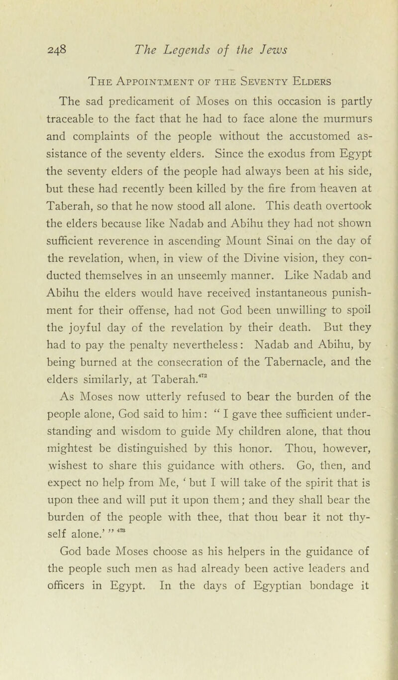 The Appointment of ti-ie Seventy Elders The sad predicament of Moses on this occasion is partly traceable to the fact that he had to face alone the murmurs and complaints of the people without the accustomed as- sistance of the seventy elders. Since the exodus from Egypt the seventy elders of the people had always been at his side, but these had recently been killed by the fire from heaven at Taberah, so that he now stood all alone. This death overtook the elders because like Nadab and Abihu they had not shown sufficient reverence in ascending Mount Sinai on the day of the revelation, when, in view of the Divine vision, they con- ducted themselves in an unseemly manner. Like Nadab and Abihu the elders would have received instantaneous punish- ment for their offense, had not God been unwilling to spoil the joyful day of the revelation by their death. But they had to pay the penalty nevertheless: Nadab and Abihu, by being burned at the consecration of the Tabernacle, and the elders similarly, at Taberah.472 As Moses now utterly refused to bear the burden of the people alone, God said to him: “ I gave thee sufficient under- standing and wisdom to guide My children alone, that thou mightest be distinguished by this honor. Thou, however, wishest to share this guidance with others. Go, then, and expect no help from Me, ‘ but I will take of the spirit that is upon thee and will put it upon them; and they shall bear the burden of the people with thee, that thou bear it not thy- self alone.’ ”473 God bade Moses choose as his helpers in the guidance of the people such men as had already been active leaders and officers in Egypt. In the days of Egyptian bondage it