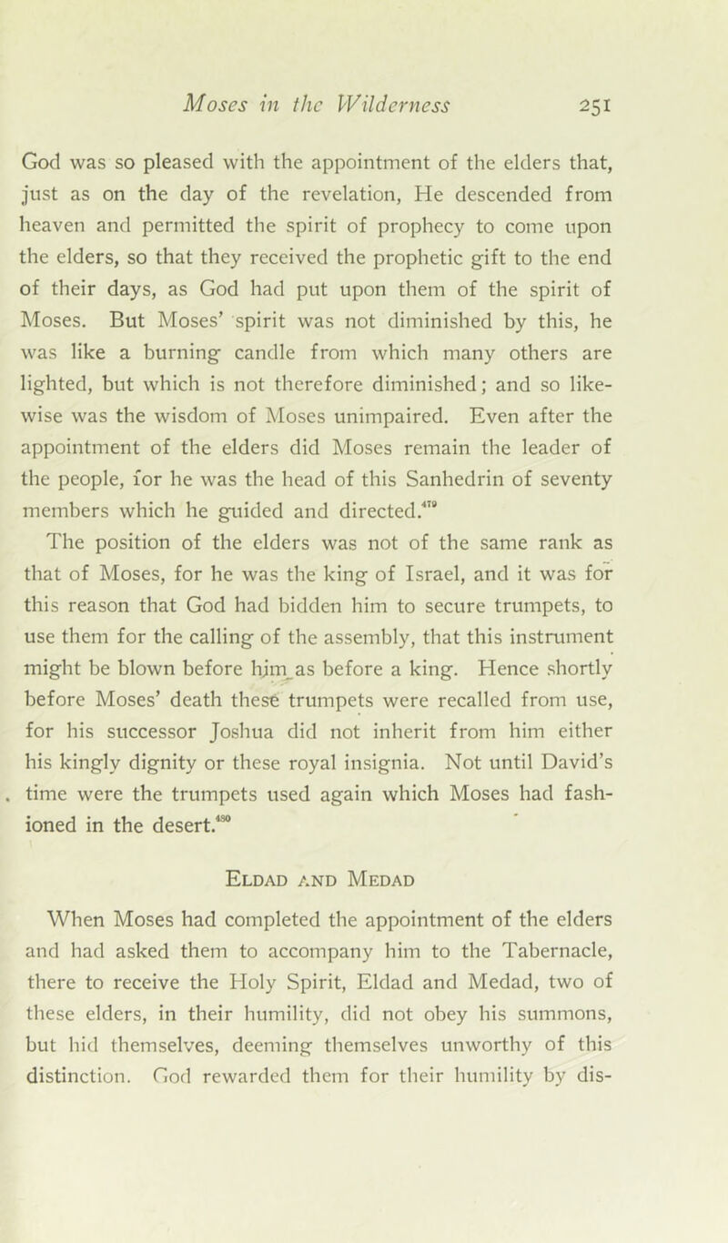 God was so pleased with the appointment of the elders that, just as on the day of the revelation, He descended from heaven and permitted the spirit of prophecy to come upon the elders, so that they received the prophetic gift to the end of their days, as God had put upon them of the spirit of Moses. But Moses’ spirit was not diminished by this, he was like a burning candle from which many others are lighted, but which is not therefore diminished; and so like- wise was the wisdom of Moses unimpaired. Even after the appointment of the elders did Moses remain the leader of the people, for he was the head of this Sanhedrin of seventy members which he guided and directed.478 The position of the elders was not of the same rank as that of Moses, for he was the king of Israel, and it was for this reason that God had bidden him to secure trumpets, to use them for the calling of the assembly, that this instrument might be blown before hjm_as before a king. Hence shortly before Moses’ death these trumpets were recalled from use, for his successor Joshua did not inherit from him either his kingly dignity or these royal insignia. Not until David’s . time were the trumpets used again which Moses had fash- ioned in the desert.430 Eldad and Medad When Moses had completed the appointment of the elders and had asked them to accompany him to the Tabernacle, there to receive the Holy Spirit, Eldad and Medad, two of these elders, in their humility, did not obey his summons, but hid themselves, deeming themselves unworthy of this distinction. God rewarded them for their humility by dis-