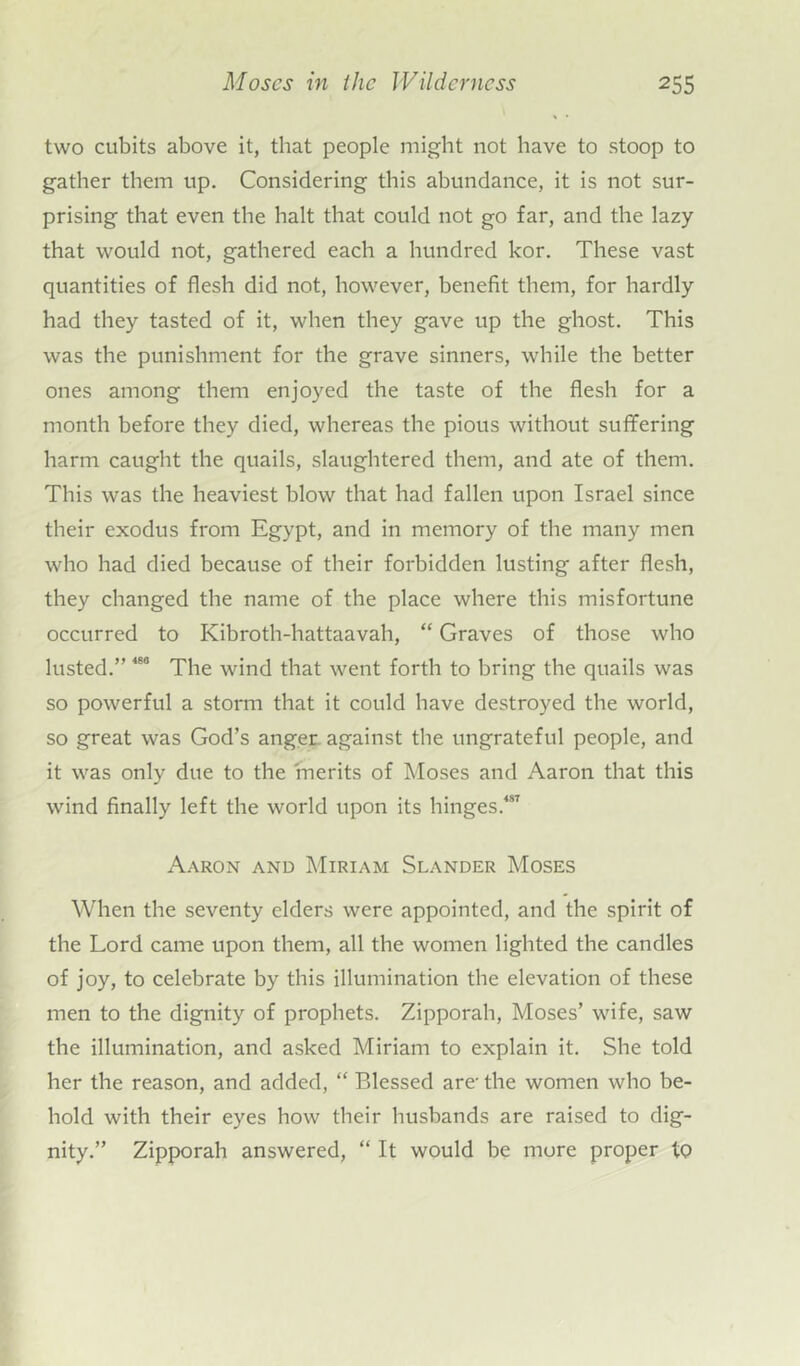 two cubits above it, that people might not have to stoop to gather them up. Considering this abundance, it is not sur- prising that even the halt that could not go far, and the lazy that would not, gathered each a hundred kor. These vast quantities of flesh did not, however, benefit them, for hardly had they tasted of it, when they gave up the ghost. This was the punishment for the grave sinners, while the better ones among them enjoyed the taste of the flesh for a month before they died, whereas the pious without suffering harm caught the quails, slaughtered them, and ate of them. This was the heaviest blow that had fallen upon Israel since their exodus from Egypt, and in memory of the many men who had died because of their forbidden lusting after flesh, they changed the name of the place where this misfortune occurred to Kibroth-hattaavah, “ Graves of those who lusted.” 480 The wind that went forth to bring the quails was so powerful a storm that it could have destroyed the world, so great was God’s anger-against the ungrateful people, and it was only due to the merits of Moses and Aaron that this wind finally left the world upon its hinges.487 Aaron and Miriam Slander Moses When the seventy elders were appointed, and the spirit of the Lord came upon them, all the women lighted the candles of joy, to celebrate by this illumination the elevation of these men to the dignity of prophets. Zipporah, Moses’ wife, saw the illumination, and asked Miriam to explain it. She told her the reason, and added, “ Blessed are-the women who be- hold with their eyes how their husbands are raised to dig- nity.” Zipporah answered, “ It would be more proper to