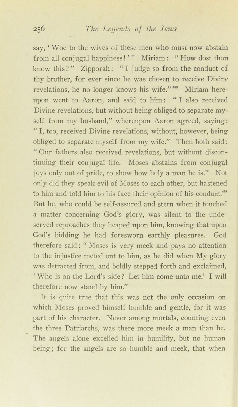 say, ‘ Woe to the wives of these men who must now abstain from all conjugal happiness! ’ ” Miriam: “ How dost thou know this?” Zipporah: “ I judge so from the conduct of thy brother, for ever since he was chosen to receive Divine revelations, he no longer knows his wife.” 4SS Miriam here- upon went to Aaron, and said to him: “ I also received Divine revelations, but without being obliged to separate my- self from my husband,” whereupon Aaron agreed, saying: “ I, too, received Divine revelations, without, however, being obliged to separate myself from my wife.” Then both said: “ Our fathers also received revelations, but without discon- tinuing their conjugal life. Moses abstains from conjugal joys only out of pride, to show how holy a man he is.” Not only did they speak evil of Moses to each other, but hastened to him and told him to his face their opinion of his conduct^8 But he, who could be self-assured and stern when it touched a matter concerning God’s glory, was silent to the unde- served reproaches they heaped upon him, knowing that upon God’s bidding he had foresworn earthly pleasures. God therefore said: “ Moses is very meek and pays no attention to the injustice meted out to him, as he did when My glory was detracted from, and boldly stepped forth and exclaimed, ‘ Who is on the Lord’s side ? Let him come unto me.’ I will therefore now stand by him.” It is quite true that this was not the only occasion on which Moses proved himself humble and gentle, for it was part of his character. Never among mortals, counting even the three Patriarchs, was there more meek a man than he. The angels alone excelled him in humility, but no human being; for the angels are so humble and meek, that when