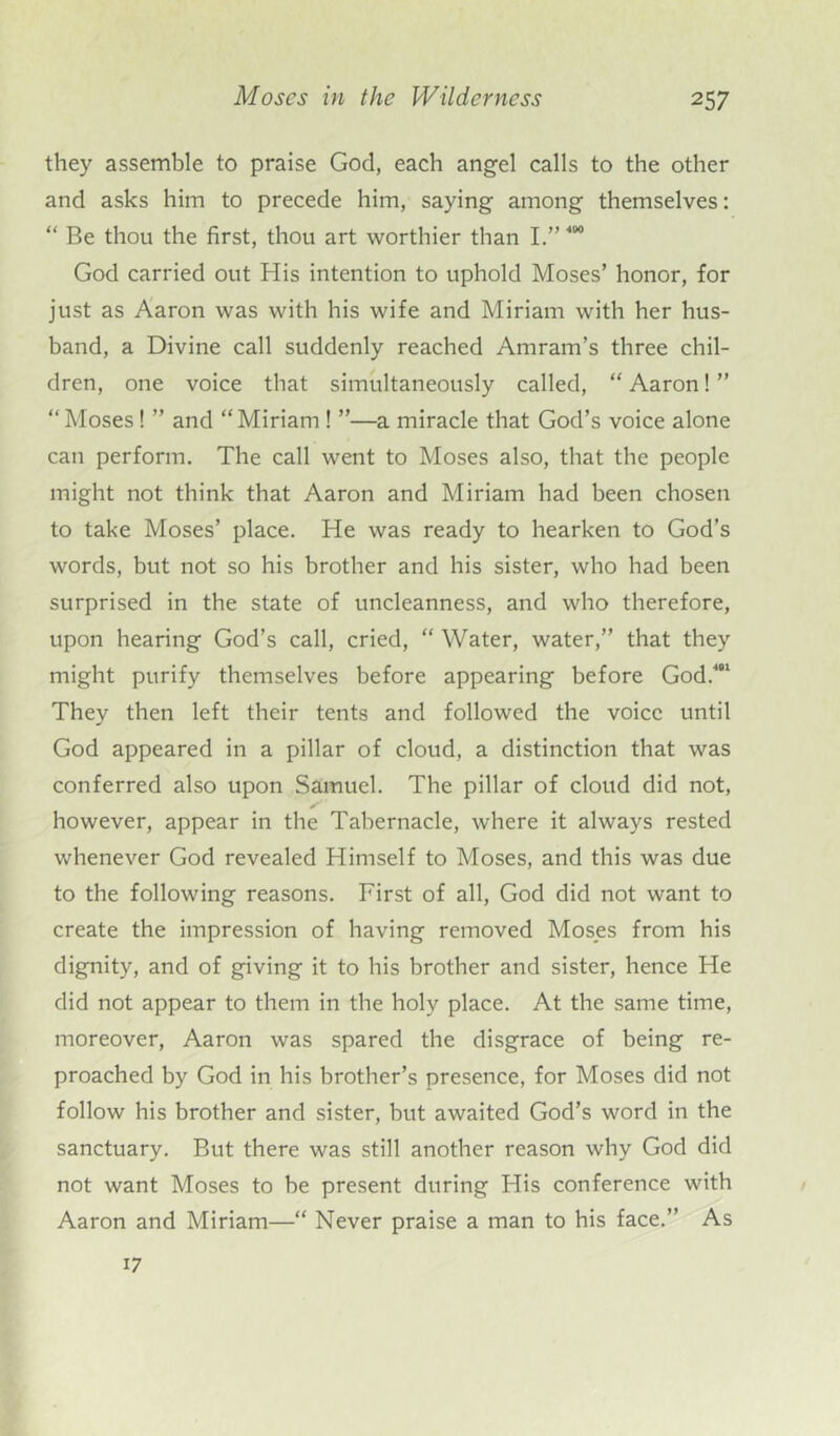 they assemble to praise God, each angel calls to the other and asks him to precede him, saying among themselves: “ Be thou the first, thou art worthier than I.” 400 God carried out His intention to uphold Moses’ honor, for just as Aaron was with his wife and Miriam with her hus- band, a Divine call suddenly reached Amram’s three chil- dren, one voice that simultaneously called, “ Aaron! ” “ Moses! ” and “Miriam ! ”—a miracle that God’s voice alone can perform. The call went to Moses also, that the people might not think that Aaron and Miriam had been chosen to take Moses’ place. He was ready to hearken to God’s words, but not so his brother and his sister, who had been surprised in the state of uncleanness, and who therefore, upon hearing God’s call, cried, “ Water, water,” that they might purify themselves before appearing before God.481 They then left their tents and followed the voice until God appeared in a pillar of cloud, a distinction that was conferred also upon Samuel. The pillar of cloud did not, however, appear in the Tabernacle, where it always rested whenever God revealed Himself to Moses, and this was due to the following reasons. First of all, God did not want to create the impression of having removed Moses from his dignity, and of giving it to his brother and sister, hence He did not appear to them in the holy place. At the same time, moreover, Aaron was spared the disgrace of being re- proached by God in his brother’s presence, for Moses did not follow his brother and sister, but awaited God’s word in the sanctuary. But there was still another reason why God did not want Moses to be present during His conference with Aaron and Miriam—“ Never praise a man to his face.” As 17