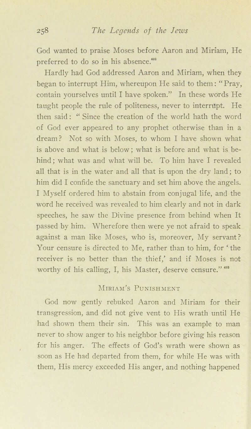 God wanted to praise Moses before Aaron and Miriam, He preferred to do so in his absence.402 Hardly had God addressed Aaron and Miriam, when they began to interrupt Him, whereupon He said to them: “Pray, contain yourselves until I have spoken.” In these words He taught people the rule of politeness, never to interrupt. He then said: “ Since the creation of the world hath the word of God ever appeared to any prophet otherwise than in a dream? Not so with Moses, to whom I have shown what is above and what is below; what is before and what is be- hind; what was and what will be. To him have I revealed all that is in the water and all that is upon the dry land; to him did I confide the sanctuary and set him above the angels. I Myself ordered him to abstain from conjugal life, and the word he received was revealed to him clearly and not in dark speeches, he saw the Divine presence from behind when It passed by him. Wherefore then were ye not afraid to speak against a man like Moses, who is, moreover, My servant? Your censure is directed to Me, rather than to him, for ‘ the receiver is no better than the thief,’ and if Moses is not worthy of his calling, I, his Master, deserve censure.” 403 Miriam’s Punishment God now gently rebuked Aaron and Miriam for their transgression, and did not give vent to Plis wrath until He had shown them their sin. This was an example to man never to show anger to his neighbor before giving his reason for his anger. The effects of God’s wrath were shown as soon as He had departed from them, for while He was with them, Plis mercy exceeded His anger, and nothing happened