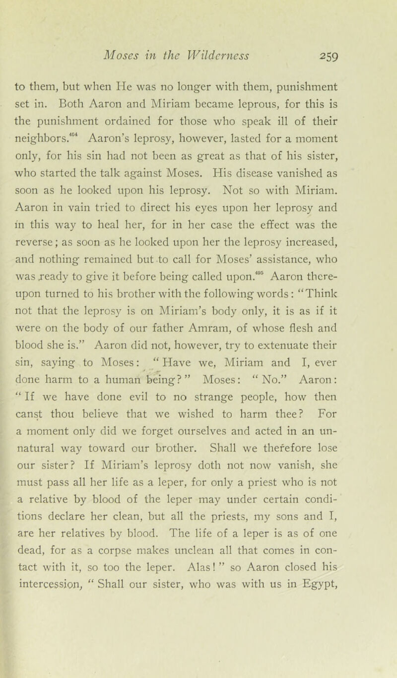 to them, but when He was no longer with them, punishment set in. Both Aaron and Miriam became leprous, for this is the punishment ordained for those who speak ill of their neighbors.401 Aaron’s leprosy, however, lasted for a moment only, for his sin had not been as great as that of his sister, who started the talk against Moses. His disease vanished as soon as he looked upon his leprosy. Not so with Miriam. Aaron in vain tried to direct his eyes upon her leprosy and in this way to heal her, for in her case the effect was the reverse; as soon as he looked upon her the leprosy increased, and nothing remained but to call for Moses’ assistance, who was .ready to give it before being called upon.400 Aaron there- upon turned to his brother with the following words: “Think not that the leprosy is on Miriam’s body only, it is as if it were on the body of our father Amram, of whose flesh and blood she is.” Aaron did not, however, try to extenuate their sin, saying to Moses: “Have we, Miriam and I, ever done harm to a human being?” Moses: “No.” Aaron: “ If we have done evil to no strange people, how then canst thou believe that we wished to harm thee? For a moment only did we forget ourselves and acted in an un- natural way toward our brother. Shall we therefore lose our sister? If Miriam’s leprosy doth not now vanish, she must pass all her life as a leper, for only a priest who is not a relative by blood of the leper may under certain condi- tions declare her clean, but all the priests, my sons and I, are her relatives by blood. The life of a leper is as of one dead, for as a corpse makes unclean all that comes in con- tact with it, so too the leper. Alas! ” so Aaron closed his intercession, “ Shall our sister, who was with us in Egypt,