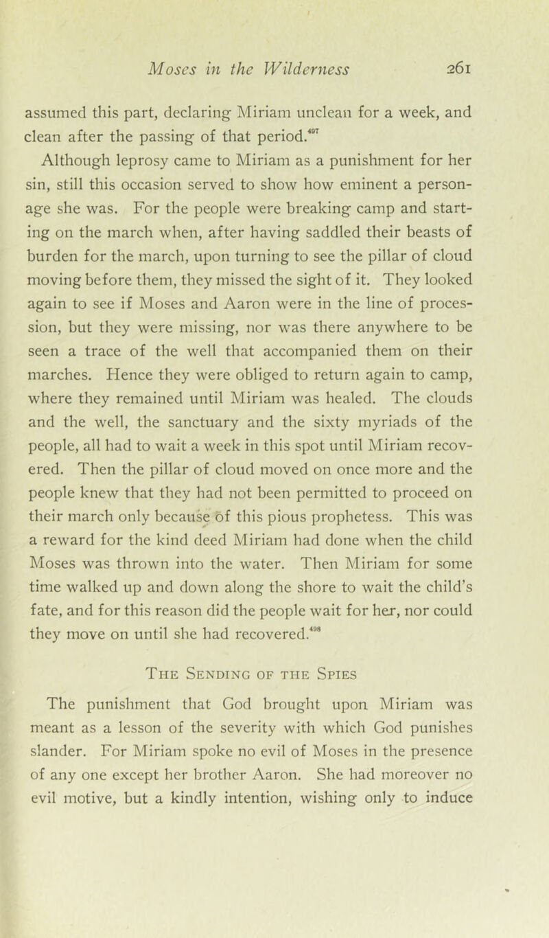 assumed this part, declaring Miriam unclean for a week, and clean after the passing of that period.7 Although leprosy came to Miriam as a punishment for her sin, still this occasion served to show how eminent a person- age she was. For the people were breaking camp and start- ing on the march when, after having saddled their beasts of burden for the march, upon turning to see the pillar of cloud moving before them, they missed the sight of it. They looked again to see if Moses and Aaron were in the line of proces- sion, but they were missing, nor was there anywhere to be seen a trace of the well that accompanied them on their marches. Hence they were obliged to return again to camp, where they remained until Miriam was healed. The clouds and the well, the sanctuary and the sixty myriads of the people, all had to wait a week in this spot until Miriam recov- ered. Then the pillar of cloud moved on once more and the people knew that they had not been permitted to proceed on their march only because of this pious prophetess. This was a reward for the kind deed Miriam had done when the child Moses was thrown into the water. Then Miriam for some time walked up and down along the shore to wait the child’s fate, and for this reason did the people wait for her, nor could they move on until she had recovered.408 The Sending of the Spies The punishment that God brought upon Miriam was meant as a lesson of the severity with which God punishes slander. For Miriam spoke no evil of Moses in the presence of any one except her brother Aaron. She had moreover no evil motive, but a kindly intention, wishing only to induce