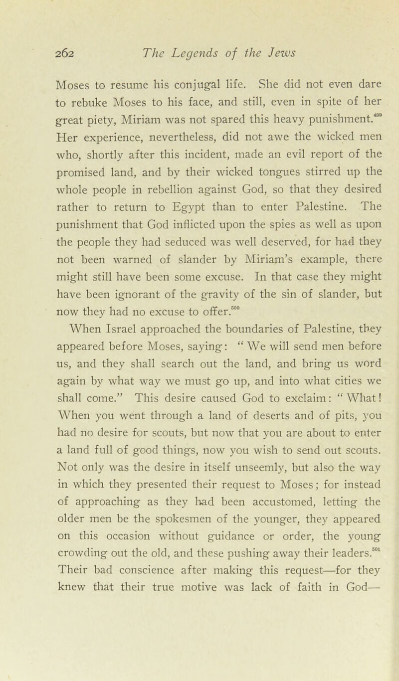 Moses to resume his conjugal life. She did not even dare to rebuke Moses to his face, and still, even in spite of her great piety, Miriam was not spared this heavy punishment.109 Her experience, nevertheless, did not awe the wicked men who, shortly after this incident, made an evil report of the promised land, and by their wicked tongues stirred up the whole people in rebellion against God, so that they desired rather to return to Egypt than to enter Palestine. The punishment that God inflicted upon the spies as well as upon the people they had seduced was well deserved, for had they not been warned of slander by Miriam’s example, there might still have been some excuse. In that case they might have been ignorant of the gravity of the sin of slander, but now they had no excuse to offer/00 When Israel approached the boundaries of Palestine, they appeared before Moses, saying: “ We will send men before us, and they shall search out the land, and bring us word again by what way we must go up, and into what cities we shall come.” This desire caused God to exclaim: “ What! When you went through a land of deserts and of pits, you had no desire for scouts, but now that you are about to enler a land full of good things, now you wish to send out scouts. Not only was the desire in itself unseemly, but also the way in which they presented their request to Moses; for instead of approaching as they had been accustomed, letting the older men be the spokesmen of the younger, they appeared on this occasion without guidance or order, the young crowding out the old, and these pushing away their leaders.501 Their bad conscience after making this request—for they knew that their true motive was lack of faith in God—