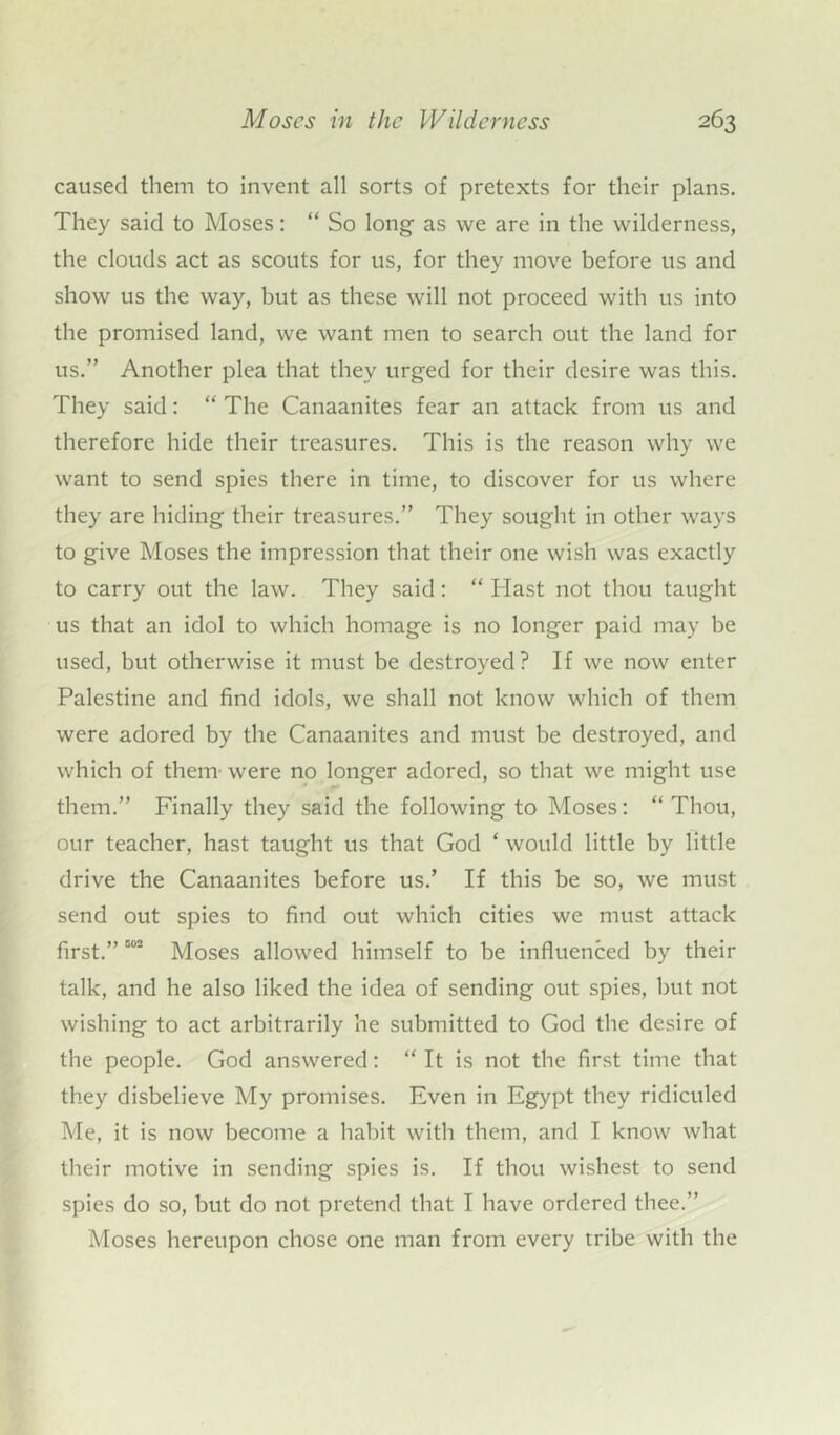 caused them to invent all sorts of pretexts for their plans. They said to Moses: “ So long- as we are in the wilderness, the clouds act as scouts for us, for they move before us and show us the way, but as these will not proceed with us into the promised land, we want men to search out the land for us.” Another plea that they urged for their desire was this. They said: “ The Canaanites fear an attack from us and therefore hide their treasures. This is the reason why we want to send spies there in time, to discover for us where they are hiding their treasures.” They sought in other ways to give Moses the impression that their one wish was exactly to carry out the law. They said: “ Hast not thou taught us that an idol to which homage is no longer paid may be used, but otherwise it must be destroyed ? If we now enter Palestine and find idols, we shall not know which of them were adored by the Canaanites and must be destroyed, and which of them- were no longer adored, so that we might use them.” Finally they said the following to Moses: “ Thou, our teacher, hast taught us that God ‘ would little by little drive the Canaanites before us.’ If this be so, we must send out spies to find out which cities we must attack first.” 002 Moses allowed himself to be influenced by their talk, and he also liked the idea of sending out spies, but not wishing to act arbitrarily he submitted to God the desire of the people. God answered: “ It is not the first time that they disbelieve My promises. Even in Egypt they ridiculed Me, it is now become a habit with them, and I know what their motive in sending spies is. If thou wishest to send spies do so, but do not pretend that I have ordered thee.” Moses hereupon chose one man from every tribe with the