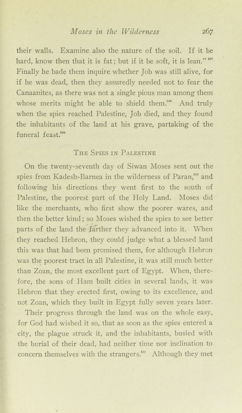 their walls. Examine also the nature of the soil. If it be hard, know then that it is fat; but if it be soft, it is lean.” 507 Finally he bade them inquire whether Job was still alive, for if he was dead, then they assuredly needed not to fear the Canaanites, as there was not a single pious man among them whose merits might be able to shield them/* And truly when the spies reached Palestine, Job died, and they found the inhabitants of the land at his grave, partaking of the funeral feast/00 The Spies in Palestine On the twenty-seventh day of Siwan Moses sent out the spies from Kadesh-Barnea in the wilderness of Paran/10 and following his directions they went first to the south of Palestine, the poorest part of the Holy Land. Moses did like the merchants, who first show the poorer wares, and then the better kind; so Moses wished the spies to see better parts of the land the farther they advanced into it. When they reached Hebron, they could judge what a blessed land this was that had been promised them, for although Hebron was the poorest tract in all Palestine, it was still much better than Zoan, the most excellent part of Egypt. When, there- fore, the sons of Ham built cities in several lands, it was Hebron that they erected first, owing to its excellence, and not Zoan, which they built in Egypt fully seven years later. Their progress through the land was on the whole easy, for God had wished it so, that as soon as the spies entered a city, the plague struck it, and the inhabitants, busied with the burial of their dead, had neither time nor inclination to concern themselves with the strangers/11 Although they met