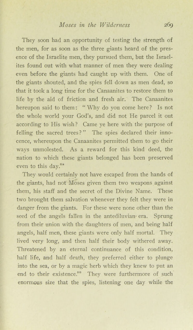 They soon had an opportunity of testing the strength of the men, for as soon as the three giants heard of the pres- ence of the Israelite men, they pursued them, but the Israel- ites found out with what manner of men they were dealing even before the giants had caught up with them. One of the giants shouted, and the spies fell down as men dead, so I that it took a long time for the Canaanites to restore them to life by the aid of friction and fresh air. The Canaanites hereupon said to them: “ Why do you come here? Is not the whole world your God’s, and did not He parcel it out according to His wish? Came ye here with the purpose of felling the sacred trees?” The spies declared their inno- cence, whereupon the Canaanites permitted them to go their ways unmolested. As a reward for this kind deed, the nation to which these giants belonged has been preserved even to this day.614 They would certainly not have escaped from the hands of the giants, had not Moses given them two weapons against them, his staff and the secret of the Divine Name. These two brought them salvation whenever they felt they were in danger from the giants. For these were none other than the seed of the angels fallen in the antediluvian- era. Sprung from their union with the daughters of men, and being half angels, half men, these giants were only half mortal. They lived very long, and then half their body withered away. Threatened by an eternal continuance of this condition, half life, and half death, they preferred either to plunge into the sea, or by a magic herb which they knew to put an end to their existence.815 They were furthermore of such enormous size that the spies, listening one day while the