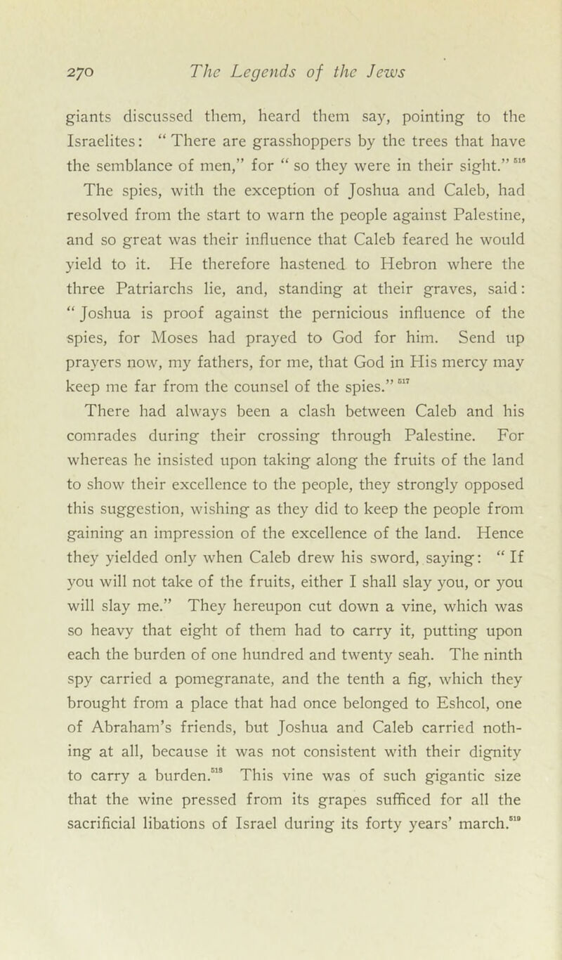 giants discussed them, heard them say, pointing to the Israelites: “ There are grasshoppers by the trees that have the semblance of men,” for “ so they were in their sight.”518 The spies, with the exception of Joshua and Caleb, had resolved from the start to warn the people against Palestine, and so great was their influence that Caleb feared he would yield to it. He therefore hastened to Hebron where the three Patriarchs lie, and, standing at their graves, said: “ Joshua is proof against the pernicious influence of the spies, for Moses had prayed to God for him. Send up prayers now, my fathers, for me, that God in His mercy may keep me far from the counsel of the spies.” 517 There had always been a clash between Caleb and his comrades during their crossing through Palestine. For whereas he insisted upon taking along the fruits of the land to show their excellence to the people, they strongly opposed this suggestion, wishing as they did to keep the people from gaining an impression of the excellence of the land. Hence they yielded only when Caleb drew his sword, saying: “ If you will not take of the fruits, either I shall slay you, or you will slay me.” They hereupon cut down a vine, which was so heavy that eight of them had to carry it, putting upon each the burden of one hundred and twenty seah. The ninth spy carried a pomegranate, and the tenth a fig, which they brought from a place that had once belonged to Eshcol, one of Abraham’s friends, but Joshua and Caleb carried noth- ing at all, because it was not consistent with their dignity to carry a burden.518 This vine was of such gigantic size that the wine pressed from its grapes sufficed for all the sacrificial libations of Israel during its forty years’ march.510