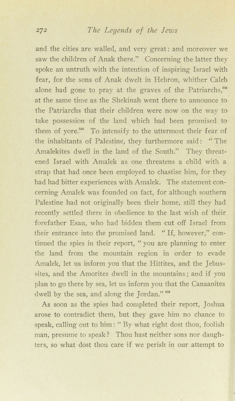 and the cities are walled, and very great: and moreover we saw the children of Anak there.” Concerning the latter they spoke an untruth with the intention of inspiring Israel with fear, for the sons of Anak dwelt in Hebron, whither Caleb alone had gone to pray at the graves of the Patriarchs,5” at the same time as the Shekinah went there to announce to the Patriarchs that their children were now on the way to take possession of the land which had been promised to them of yore.521 To intensify to the uttermost their fear of the inhabitants of Palestine, they furthermore said: “ The Amalekites dwell in the land of the South.” They threat- ened Israel with Amalek as one threatens a child with a strap that had once been employed to chastise him, for they had had bitter experiences with Amalek. The statement con- cerning Amalek was founded on fact, for although southern Palestine had not originally been their home, still they had recently settled there in obedience to the last wish of their forefather Esau, who had bidden them cut off Israel from their entrance into the promised land. “ If, however,” con- tinued the spies in their report, “ you are planning to enter the land from the mountain region in order to evade Amalek, let us inform you that the Hittites, and the Jebus- sites, and the Amorites dwell in the mountains; and if you plan to go there by sea, let us inform you that the Canaanites dwell by the sea, and along the Jordan.” 525 As soon as the spies had completed their report, Joshua arose to contradict them, but they gave him no chance to speak, calling out to him: “ By what right dost thou, foolish man, presume to speak ? Thou hast neither sons nor daugh- ters, so what dost thou care if we perish in our attempt to