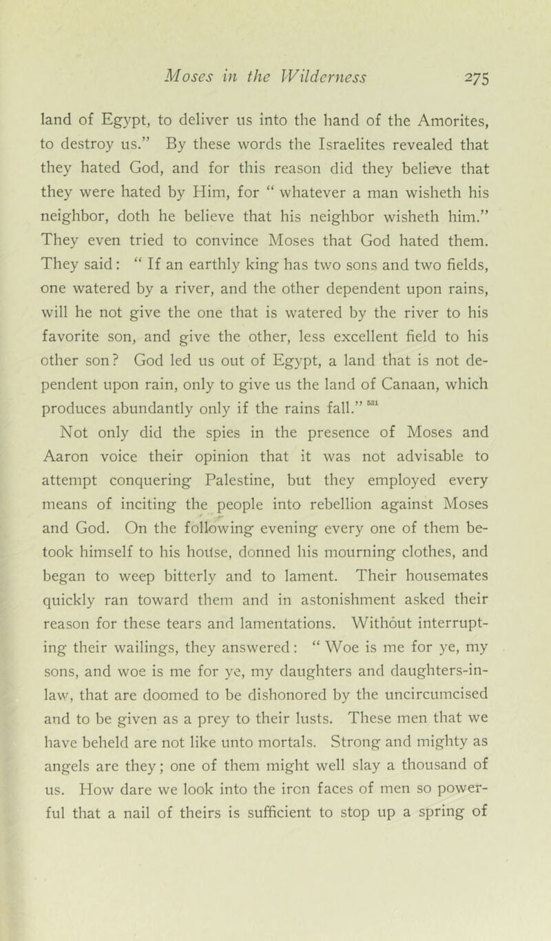land of Egypt, to deliver us into the hand of the Amorites, to destroy us.” By these words the Israelites revealed that they hated God, and for this reason did they believe that they were hated by Him, for “ whatever a man wisheth his neighbor, doth he believe that his neighbor wisheth him.” They even tried to convince Moses that God hated them. They said: “ If an earthly king has two sons and two fields, one watered by a river, and the other dependent upon rains, will he not give the one that is watered by the river to his favorite son, and give the other, less excellent field to his other son? God led us out of Egypt, a land that is not de- pendent upon rain, only to give us the land of Canaan, which produces abundantly only if the rains fall.” Not only did the spies in the presence of Moses and Aaron voice their opinion that it was not advisable to attempt conquering Palestine, but they employed every means of inciting the people into rebellion against Moses and God. On the following evening every one of them be- took himself to his house, donned his mourning clothes, and began to weep bitterly and to lament. Their housemates quickly ran toward them and in astonishment asked their reason for these tears and lamentations. Without interrupt- ing their wailings, they answered: “Woe is me for ye, my sons, and woe is me for ye, my daughters and daughters-in- law, that are doomed to be dishonored by the uncircumcised and to be given as a prey to their lusts. These men that we have beheld are not like unto mortals. Strong and mighty as angels are they; one of them might well slay a thousand of us. How dare we look into the iron faces of men so power- ful that a nail of theirs is sufficient to stop up a spring of