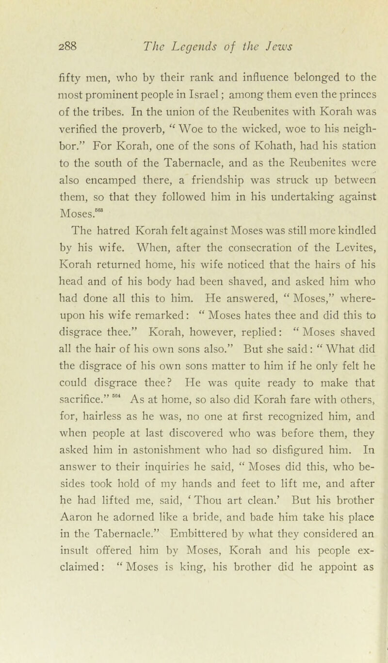 fifty men, who by their rank and influence belonged to the most prominent people in Israel; among them even the princes of the tribes. In the union of the Reubenites with Korah was verified the proverb, “ Woe to the wicked, woe to his neigh- bor.” For Korah, one of the sons of Kohath, had his station to the south of the Tabernacle, and as the Reubenites were also encamped there, a friendship was struck up between them, so that they followed him in his undertaking against Moses.003 The hatred Korah felt against Moses was still more kindled by his wife. When, after the consecration of the Levites, Korah returned home, his wife noticed that the hairs of his head and of his body had been shaved, and asked him who had done all this to him. He answered, “ Moses,” where- upon his wife remarked: “ Moses hates thee and did this to disgrace thee.” Korah, however, replied: “ Moses shaved all the hair of his own sons also.” But she said: “ What did the disgrace of his own sons matter to him if he only felt he could disgrace thee? He was quite ready to make that sacrifice.” 004 As at home, so also did Korah fare with others, for, hairless as he was, no one at first recognized him, and when people at last discovered who was before them, they asked him in astonishment who had so disfigured him. In answer to their inquiries he said, “ Moses did this, who be- sides took hold of my hands and feet to lift me, and after he had lifted me, said, 4 Thou art clean.’ But his brother Aaron he adorned like a bride, and bade him take his place in the Tabernacle.” Embittered by what they considered an insult offered him by Moses, Korah and his people ex- claimed : “ Moses is king, his brother did he appoint as