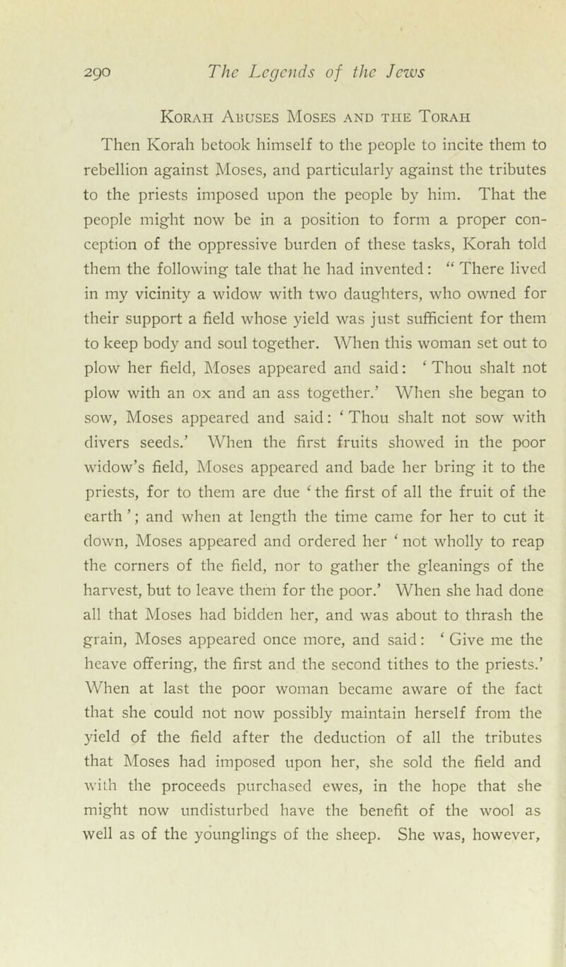 Korah Abuses Moses and the Toraii Then Korah betook himself to the people to incite them to rebellion against Moses, and particularly against the tributes to the priests imposed upon the people by him. That the people might now be in a position to form a proper con- ception of the oppressive burden of these tasks, Korah told them the following tale that he had invented: “ There lived in my vicinity a widow with two daughters, who owned for their support a field whose yield was just sufficient for them to keep body and soul together. When this woman set out to plow her field, Moses appeared and said: ‘ Thou shalt not plow with an ox and an ass together.’ When she began to sow, Moses appeared and said: ‘ Thou shalt not sow with divers seeds.’ When the first fruits showed in the poor widow’s field, Moses appeared and bade her bring it to the priests, for to them are due ‘ the first of all the fruit of the earth ’; and when at length the time came for her to cut it down, Moses appeared and ordered her * not wholly to reap the corners of the field, nor to gather the gleanings of the harvest, but to leave them for the poor.’ When she had done all that Moses had bidden her, and was about to thrash the grain, Moses appeared once more, and said: ‘ Give me the heave offering, the first and the second tithes to the priests.’ When at last the poor woman became aware of the fact that she could not now possibly maintain herself from the yield of the field after the deduction of all the tributes that Moses had imposed upon her, she sold the field and with the proceeds purchased ewes, in the hope that she might now undisturbed have the benefit of the wool as well as of the younglings of the sheep. She was, however.