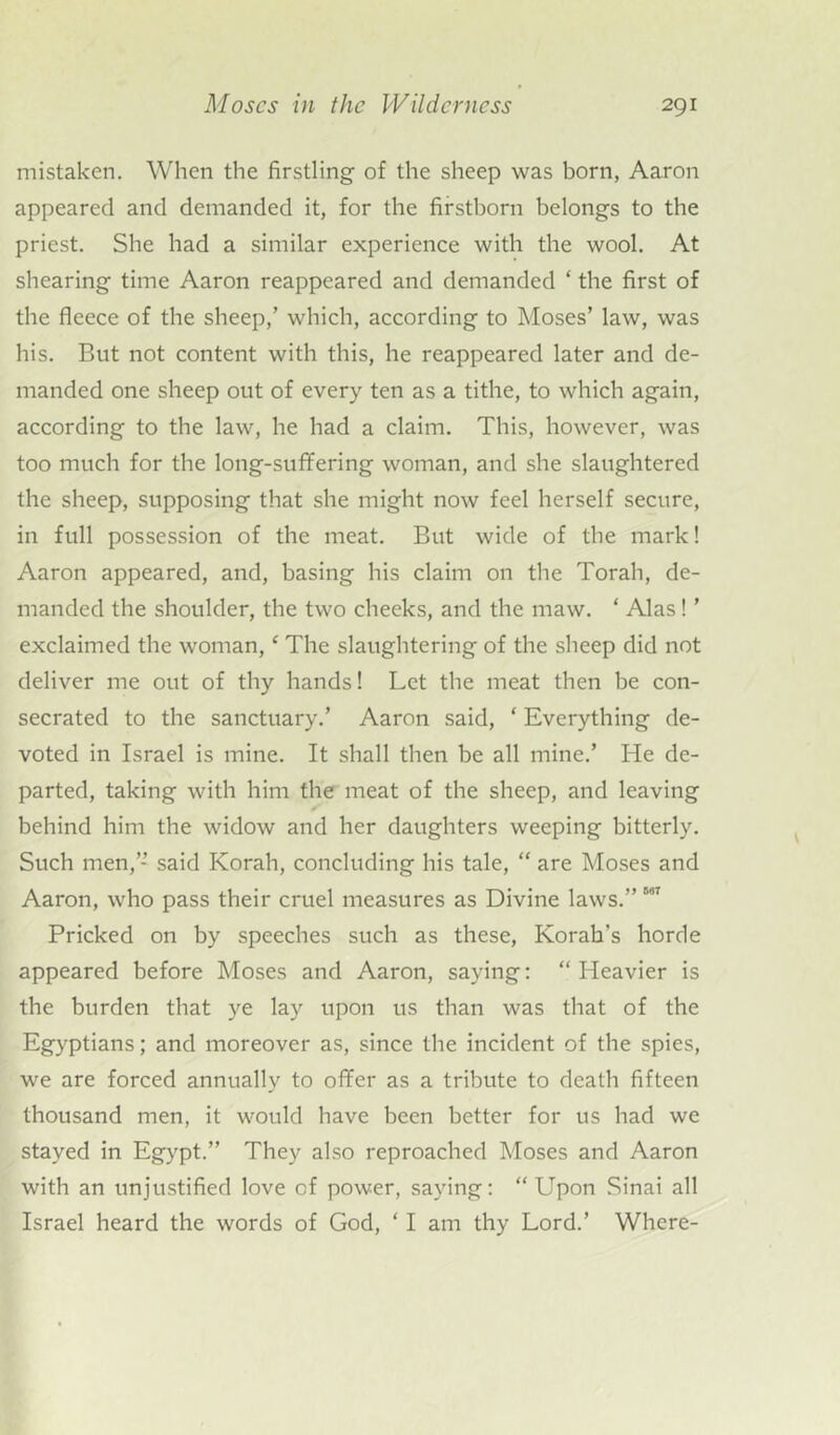 mistaken. When the firstling of the sheep was born, Aaron appeared and demanded it, for the firstborn belongs to the priest. She had a similar experience with the wool. At shearing time Aaron reappeared and demanded ‘ the first of the fleece of the sheep,’ which, according to Moses’ law, was his. But not content with this, he reappeared later and de- manded one sheep out of every ten as a tithe, to which again, according to the law, he had a claim. This, however, was too much for the long-sufifering woman, and she slaughtered the sheep, supposing that she might now feel herself secure, in full possession of the meat. But wide of the mark! Aaron appeared, and, basing his claim on the Torah, de- manded the shoulder, the two cheeks, and the maw. ‘ Alas! ’ exclaimed the woman, ‘ The slaughtering of the sheep did not deliver me out of thy hands! Let the meat then be con- secrated to the sanctuary.’ Aaron said, * Everything de- voted in Israel is mine. It shall then be all mine.’ He de- parted, taking with him the meat of the sheep, and leaving behind him the widow and her daughters weeping bitterly. Such men,” said Korah, concluding his tale, “ are Moses and Aaron, who pass their cruel measures as Divine laws.” Mr Pricked on by speeches such as these, Korah's horde appeared before Moses and Aaron, saying: “ Heavier is the burden that ye lay upon us than was that of the Egyptians; and moreover as, since the incident of the spies, we are forced annually to offer as a tribute to death fifteen thousand men, it would have been better for us had we stayed in Egypt.” They also reproached Moses and Aaron with an unjustified love of power, saying: “ Upon Sinai all Israel heard the words of God, ‘ I am thy Lord.’ Where-